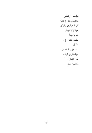 ‫ﺘﺒﺘﺩﻴﻬﺎ.. ﻭﺘﻨﺘﻬﻰ‬
     ‫ﻤﺎﺒﻘﻴﺘﺵ ﻗﺎﺩﺭﻉ ﺍﻟ ﹸﻨﺎ‬
       ‫ﻐ‬
     ‫ﻜل ﺍﻟﺤﻭﺍﺭﻯ ﻭﺍﻟﺒﺸﺭ‬
        ‫ﺤﻭﺍﺩﻴﺕ ﻗﺩﻴﻤﺔ..‬
              ‫ﻑ ﻟﻴل ﺒﺩﺃ‬
       ‫ﻴﻜﺴﻰ ﺍﻟﺸﻭﺍﺭﻉ..‬
                   ‫ﺒﺎﻟﻤﻠل‬
      ‫ﻓﺎﺴﻤﺤﻴﻠﻰ ﺃﺴﺘﻠﻑ..‬
       ‫ﺤﺒﺔﻏﻨﺎﻭﻯ ﻟﻠﺒﻨﺎﺕ‬
            ‫ﻟﺠل ﺍﻟﻨﻬﺎﺭ..‬
            ‫ﻤﺎﻴﻜﻭﻥ ﻨﻬﺎﺭ‬




‫٨١‬
 