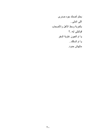 ‫ﺒﺤﻠﻡ ﺃﻀ ‪‬ﻙ ﺠ ‪‬ﻩ ﺼﺩﺭﻯ‬
               ‫ﻤ ﻭ‬
                      ‫ﺍﻟﻠﻰ ﺍﺘﻤﻠﻰ..‬
     ‫ﺒﺎﻟﻐﺭﺒﺔ ﻭﺴﻁ ﺍﻷﻫل ﻭﺍﻷﺼﺤﺎﺏ‬
                    ‫ﻗﻭﻟﺘﻴﻠﻰ ﺃﻴﻪ..؟‬
          ‫ﻴﺎ ﺍﻡ ﺍﻟﻌﻴﻭﻥ ﻏﺎﻭﻴﺔ ﺍﻟﺴﻔﺭ‬
                    ‫ﻴﺎ ﺍﻡ ﺍﻟﺴﻜﻙ..‬
                    ‫ﻤﺎﻟﻬﺎﺵ ﺤﺩﻭﺩ.‬




‫٠٢‬
 