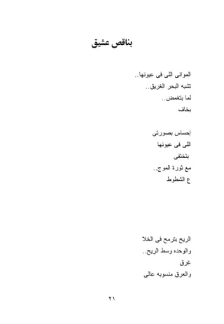 ‫ﺍﻟﻤﻭﺍﻨﻰ ﺍﻟﻠﻰ ﻓﻰ ﻋﻴﻭﻨﻬﺎ..‬
         ‫ﺘﺸﺒﻪ ﺍﻟﺒﺤﺭ ﺍﻟﻐﺭﻴﻕ..‬
                ‫ﻟﻤﺎ ﺒﺘﻐﻤﺽ..‬
                       ‫ﺒﺨﺎﻑ‬


            ‫ﺇﺤﺴﺎﺱ ﺒﺼﻭﺭﺘﻰ‬
              ‫ﺍﻟﻠﻰ ﻓﻰ ﻋﻴﻭﻨﻬﺎ‬
                     ‫ﺒﺘﺨﺘﻔﻰ‬
            ‫ﻤﻊ ﺜﻭﺭﺓ ﺍﻟﻤﻭﺝ..‬
                  ‫ﻉ ﺍﻟﺸﻁﻭﻁ‬




        ‫ﺍﻟﺭﻴﺢ ﺒﺘﺭﻤﺢ ﻓﻰ ﺍﻟﺨﻼ‬
        ‫ﻭﺍﻟﻭﺤﺩﻩ ﻭﺴﻁ ﺍﻟﺭﻴﺢ..‬
                        ‫ﻏﺭﻕ‬
        ‫ﻭﺍﻟﻌﺭﻕ ﻤﻨﺴﻭﺒﻪ ﻋﺎﻟﻰ‬


‫١٢‬
 