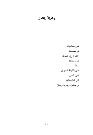 ‫ﻨﻔﺱ ﺼﺎﺤﺒﻙ..‬
             ‫ﻫﻭ ﺼﺎﺤﺒﻙ..‬
         ‫ﻭﺍﻟﺸﻭﺍﺭﻉ ﻭﺍﻟﺒﻴﻭﺕ‬
               ‫ﻨﻔﺱ ﺸﺒﺎﻜﻙ‬
                    ‫ﻭﺒﺎﺒﻙ‬
        ‫ﻨﻔﺱ ﺒﻠﻜﻭﻨﺔ ﺍﻟﺠﻴﺭﺍﻥ‬
                ‫ﻨﻔﺱ ﺍﻟﻨﺴﻴﻡ‬
            ‫ﺍﻟﻠﻰ ﺍﻨﺕ ﺴﺎﻴﺒﻪ‬
     ‫ﻓﻰ ﺤﻀﻥ ﺯﻫﺭﻴﺔ ﺭﻴﺤﺎﻥ‬




‫٤٢‬
 