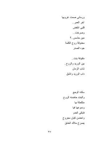 ‫ﻭﺭﻤﺎﻨﻰ ﺼﻤﺕ ﻏﺭﻭﺒﻬﺎ‬
             ‫ﺁﺨﺭ ﺍﻟﻌﻤﺭ..‬
              ‫ﻗﻠﺒﻰ ﺍﻨﺘﻔﺽ‬
              ‫ﻭﺼﺭﺨﺕ..‬
           ‫ﻤﻴﻥ ﺤﺎﺴﺱ..؟‬
       ‫ﻤﺨﻨﻭﻗﺔ ﺭﻭﺡ ﺍﻟﻜﻠﻤﺔ‬
              ‫ﺠ ‪‬ﻩ ﺍﻟﺼﺩﺭ‬
                     ‫ﻭ‬


             ‫ﻤﻠﻔﻭﻓﺔ ﺒﻨﺕ..‬
      ‫ﺒﻴﻥ ﺍﻟﻭﺭﻴﺩ ﻭﺍﻟﺭﻭﺡ..‬
             ‫ﺸﺎﺏ ﺍﻟﺯﻤﺎﻥ‬
        ‫ﺩﺍﺏ ﺍﻟﻭﺭﻴﺩ ﻭﺍﻨﺸﻕ‬




              ‫ﺴﻜﻨﻪ ﺍﻟﻭﺠﻊ‬
      ‫ﻭﺍﻟﺒﻨﺕ ﺤﺎﻀﻨﻪ ﺍﻟﺭﻭﺡ‬
               ‫ﻤﺘﻜﺤﻠﺔ ﺒ ‪‬ﺎ‬
                ‫ﻴ‬
             ‫ﻭﺩﻤﻭﻋﻬﺎ ﻓ ‪‬ﺎ‬
              ‫ﻴ‬
              ‫ﻓﺎﺒﻜﻰ ﺍﻟﻌﺩﻡ‬
     ‫ﻭﺍﺤﻀﻥ ﻜﻴﺎﻥ ﻤﺠﺭﻭﺡ‬
       ‫ﻴﺼﺭﺥ ﻤﻼﻙ ﺍﻟﻌﺸﻕ‬

‫٧٢‬
 