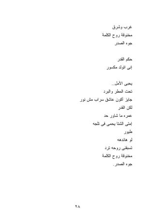 ‫ﻏﺭﺏ ﻭﺸﺭﻕ‬
            ‫ﻤﺨﻨﻭﻗﺔ ﺭﻭﺡ ﺍﻟﻜﻠﻤﺔ‬
                   ‫ﺠ ‪‬ﻩ ﺍﻟﺼﺩﺭ‬
                          ‫ﻭ‬


                     ‫ﺤﻜﻡ ﺍﻟﻘﺩﺭ‬
              ‫ﺇﻨﻰ ﺍﺘﻭﻟﺩ ﻤﻜﺴﻭﺭ‬


                  ‫ﻴﺤﺒﻰ ﺍﻷﻤل..‬
             ‫ﺘﺤﺕ ﺍﻟﻤﻁﺭ ﻭﺍﻟﺒﺭﺩ‬
 ‫ﺠﺎﻴﺯ ﺃﻜﻭﻥ ﻋﺎﺸﻕ ﺴﺭﺍﺏ ﻤﺵ ﻨﻭﺭ‬
                     ‫ﻟﻜﻥ ﺍﻟﻘﺩﺭ‬
             ‫ﻋﻤﺭﻩ ﻤﺎ ﺸﺎﻭﺭ ﺤﺩ‬
       ‫ﺇﻤﺘﻰ ﺍﻟﺸﺘﺎ ﻴﺤﻤﻰ ﻓﻰ ﺘﻠﺠﻪ‬
                         ‫ﻁﻴﻭﺭ‬
                     ‫ﻟﻭ ﻫﺎﻨﺩ ‪‬ﻪ‬
                      ‫ﻫ‬
             ‫ﺘﺴﺒﻘﻨﻰ ﺭﻭﺤﻪ ﺘﺭﺩ‬
            ‫ﻤﺨﻨﻭﻗﺔ ﺭﻭﺡ ﺍﻟﻜﻠﻤﺔ‬
                  ‫ﺠﻭﻩ ﺍﻟﺼﺩﺭ.‬




‫٨٢‬
 