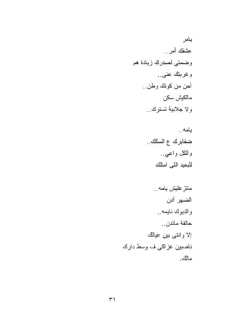 ‫ﻴﺎ ‪‬ﺭ‬
                             ‫ﻤ‬
                   ‫ﻋﺸﻘﻙ ﺃﻤﺭ..‬
        ‫ﻭﻀﻤﺘﻲ ﻟ ِﺩﺭﻙ ﺯﻴﺎﺩﺓ ﻫﻡ‬
                    ‫ﺼ‬
                 ‫ﻭﻏﺭﺒ ِﻙ ﻋﻨﻰ..‬
                        ‫ﺘ‬
           ‫ﺃﺤﻥ ﻤﻥ ﻜﻭﻨﻙ ﻭﻁﻥ..‬
                   ‫ﻤﺎﻟﻜﻴﺵ ﺴﻜﻥ‬
             ‫ﻭﻻ ﺠﻼﺒﻴﺔ ﺘﺴ ﹸﺭﻙ..‬
                 ‫ﺘ‬

                          ‫ﻴﺎ ‪‬ﻪ..‬
                             ‫ﻤ‬
            ‫ﻀﻔﺎﻴﺭﻙ ﻉ ﺍﻟﺴﻜﻙ..‬
                  ‫ﻭﺍﻟﻜل ﻭﺍﻋﻲ..‬
                ‫ﻟﻠﺒﻌﻴﺩ ﺍﻟﻠﻰ ﺍﻤﺘﻠﻙ‬


               ‫ﻤﺎﺘﺯﻋﻠﻴﺵ ﻴﺎ ‪‬ﻪ..‬
                  ‫ﻤ‬
                     ‫ﺍﻟ ‪‬ﻬﺭ ﺃ ‪‬ﻥ‬
                      ‫ﻀ ﺩ‬
                ‫ﻭﺍﻟﺩﻴﻭﻙ ﻨﺎﻴﻤﻪ..‬
                  ‫ﺤﺎﻟﻔﺔ ﻤﺎﺘ ‪‬ﻥ..‬
                     ‫ﺩ‬
             ‫ﺇﻻ ﻭﺍﻨﺘﻰ ﺒﻴﻥ ﻋﻴﺎﻟﻙ‬
     ‫ﻨﺎﺼﺒﻴﻥ ﻋﺯﺍﻜﻰ ﻑ ﻭﺴﻁ ﺩﺍﺭﻙ‬
                           ‫ﻤﺎِﻙ.‬
                             ‫ﻟ‬




‫١٣‬
 