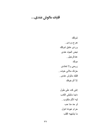‫...‬




                        ‫ﺸﻭ ِﻙ‬
                         ‫ﻜ‬
                ‫ﺠﺭﺡ ﻭﺭﺩﻯ..‬
            ‫ﻭﺭﺩﻯ ﻋﺸﻕ ﺸﻭ ِﻙ‬
             ‫ﻜ‬
             ‫ﻨﺒﺽ ﺍﻟﺤﻴﺎﻩ ﻋﻨﺩﻯ‬
                  ‫ﻋﻨﺩﺍﻟﺭﺤﻴل..‬
                        ‫ﻤﻭ ِﻙ‬
                         ‫ﺘ‬
             ‫ﺭﻭﺤﻰ ﻭﻻ ﺘﻌﺎﻨﺩﻯ‬
           ‫ﺤﺯﻨﻙ ﻤﻼﻨﻰ ﺨﻭﻑ..‬
           ‫ﻗﻠﺒﻙ ﻤﺎﻟﻭﺵ ﻋﻨﺩﻯ..‬
                  ‫ﺇﻻ ﺃﻟﻡ ﺨﻭﻓﻙ‬


            ‫ﺇﻨﺘﻰ ﻜﺩﻩ ﻋﻠﻰ ﻁﻭل‬
            ‫ﺩﺍﻴﻤﺎ ﻤﺎﻟﻴﻜﻰ ﺍﻟﻜﺩﺏ‬
             ‫ﻟﻴﻪ ﺍﻷﻟﻡ ﻤﻜﺘﻭﺏ..‬
                ‫ﻟﻭ ﺤﺩ ﻤ ﹼﺎ ﺤﺏ‬
                    ‫ﻨ‬
             ‫ﺤﺭﺍﻡ ﻋﻴﻭﻨﻨﺎ ﺘﻨﻭل‬
               ‫ﻤﺎ ﻴﺸﺘﻬﻴﻪ ﺍﻟﻘﻠﺏ‬

      ‫٢٣‬
 