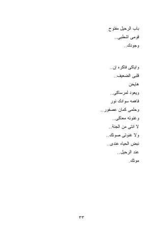 ‫ﺒﺎﺏ ﺍﻟﺭﺤﻴل ﻤﻔﺘﻭﺡ‬
           ‫ﻗﻭﻤﻰ ﺍﺸﻁﺒﻰ..‬
                 ‫ﻭﺠﻭﺩﻙ..‬



         ‫ﻭﺍﻴﺎﻜﻰ ﻓﺎﻜﺭﻩ ﺇﻥ..‬
           ‫ﻗﻠﺒﻰ ﺍﻟﻀﻌﻴﻑ..‬
                    ‫ﻫﺎﻴﺤﻥ‬
         ‫ﻭﻴﻌﻭﺩ ﻟﻤﺭﺴﺎﻜﻰ..‬
         ‫ﻓﺎﻫﻤﻪ ﺴﻭﺍﺩﻙ ﻨﻭﺭ‬
     ‫ﻭﺤﻠﻤﻰ ﻜﻤﺎﻥ ﻋﺼﻔﻭﺭ..‬
          ‫ﻭﻏﻨﻭﺘﻪ ﻤﻌﺎﻜﻰ..‬
        ‫ﻻ ﺍﻨﺘﻰ ﻤﻥ ﺍﻟﺠﻨﺔ..‬
       ‫ﻭﻻ ﻏﻨﻭﺘﻰ ﺼﻭﺘﻙ..‬
       ‫ﻨﺒﺽ ﺍﻟﺤﻴﺎﻩ ﻋﻨﺩﻯ..‬
             ‫ﻋﻨﺩ ﺍﻟﺭﺤﻴل..‬
                    ‫ﻤﻭﺘﻙ.‬




‫٣٣‬
 