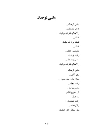 ‫ﻤﺎﺸﻰ ﻟﻭﺤﺩﻙ..‬
              ‫ﻋ ‪‬ﺎل ﺘﻀﺤﻙ..‬
                       ‫ﻤ‬
     ‫ﻭﺍﻷﺤﻼﻡ ﺒﺘﻔﻭﺕ ﺤﻭﺍﻟﻴﻙ..‬
                     ‫ﻨﻔﺴﻙ..‬
        ‫ﺘﺸﺒﻙ ﻤ ‪‬ﺓ ﻑ ﺤﻠﻤﻙ..‬
                  ‫ﺭ‬
                     ‫ﻨﻔﺴﻙ..‬
             ‫ﺤﻠﻡ ﻴﺤﻥ ﻋﻠﻴﻙ..‬
              ‫ﻭﺍﻨﺕ ﻟﻭﺤﺩﻙ..‬
             ‫ﻤﺎﺸﻰ ﺒﺘﻀﺤﻙ..‬
      ‫ﻭﺍﻷﺤﻼﻡ ﺒﺘﻔﻭﺕ ﺤﻭﺍﻟﻴﻙ‬

              ‫ﻤﺎﺸﻰ ﻟﻭﺤﺩﻙ..‬
                 ‫ﺯﻯ ﺍﻟﻁﻴﺭ..‬
      ‫ﻤﻠﻴﺎﻥ ﺤﺯﻥ ﻟﻜﻥ ﺒﻴﻁﻴﺭ..‬
                ‫ﻭﺍﻨﺕ ﻤﻌﺎﻨﺩ..‬
              ‫ﻤﺎﺸﻰ ﻭﻭﺍﺨﺩ..‬
             ‫ﻜل ﺩﻤﻭﻉ ﺍﻟﻨﺎﺱ‬
                    ‫ﻑ ﻋﻨﻴﻙ‬
             ‫ﻭﺍﻨﺕ ﺒﺘﻀﺤﻙ..‬
                ‫ﻭﺍﻟﻠﻰﻤﻌﺎﻙ..‬
     ‫ﻤﺵ ﺤﻴﻜ ﱢﻰ ﺍﻟﻠﻰ ﺍﺴﺘﻨﺎﻙ..‬
                    ‫ﻔ‬




‫٤٣‬
 