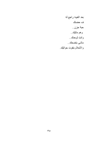 ‫ﺒﻌﺩ ﺍﻟﻐﻴﺒﻪ ﺭﺍﺠﻊ ﻟﻪ‬
                ‫ﻑ ﺤﻀﻨﻙ‬
               ‫ﺤﺒﺔ ﺤﺯﻥ..‬
              ‫ﻭﻫﻡ ﻤﺎﻟﻴﻙ..‬
            ‫ﻭﺍﻨﺕ ﻟﻭﺤﺩﻙ..‬
           ‫ﻤﺎﺸﻰ ﺒﺘﻀﺤﻙ..‬
     ‫ﻭﺍﻷﺤﻼﻡ ﺒﺘﻔﻭﺕ ﺤﻭﺍﻟﻴﻙ.‬




‫٥٣‬
 