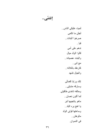 ‫..‬

          ‫ﻟ ‪‬ﻴﺕ ﻋﻠﻴﻜﻰ ﺍﻟﻨﺎﺱ..‬
                          ‫ﻤ‬
                ‫ﻟﺠﻠﻥ ﻤﺎ ﺘﺘﻠﻤﻰ‬
              ‫ﺼﺭﺨﻭﺍ ﺍﻟﺒﻨﺎﺕ..‬
                           ‫ﻓ ‪‬ﺎ..‬
                              ‫ﻴ‬
                ‫ﻨﺩﻫﻡ ﻋﻠﻰ ﺃﻤﻰ‬
               ‫ﻗﺎﻟﻭﺍ ﺍﻟﻭﻟﺩ ﻤ ‪‬ﺎل‬
                 ‫ﻴ‬
             ‫ﻭﺍﻟﺒﻨﺕ ﻋﺼﻴﺎﻨﻪ..‬
                      ‫ﻤﻊ ﺇﻨﻰ..‬
              ‫ﻜﺎﺭﻫﻙ ﺒﺎﻟﺘﻼﺘﻪ..‬
                 ‫ﻭﺍﻟﻌﻴﺎل ﺘﺸﻬﺩ‬

              ‫ﺇ ﹼﻙ ﻭﺭﺍﻴﺎ ﻜﻀﱢﻰ‬
               ‫ﻠ‬          ‫ﻨ‬
              ‫ﻭﺴﺎﺭﻗﻪ ﻤﻨﺩﻴﻠﻰ..‬
          ‫ﻭﺤﺎﻟﻔﻪ ﺘﺎﺨﺩﻯ ﻁﺎﻗﻴﺘﻰ‬
             ‫ﻟﻤﺎ ﺃﻜﻭﻥ ﻨﻌﺴﺎﻥ..‬
             ‫ﻤﺎﻫﻭ ﻴﺎﺘﺠﺒﻴﻬﺎ ﻟﺒﺭ‬
             ‫ﻴﺎ ﺍﻫﺞ ﺒ ‪‬ﻩ ﺍﻟﺒﻠﺩ..‬
                      ‫ﺭ‬
           ‫ﻭﺴﺎﻋﺘﻬﺎ ﻗﻭﻟﻰ ﺍﻟﻭﻟﺩ‬
                    ‫ﻤﺎﻟﻭﻫﺵ..‬
                  ‫ﻓﻰ ﺍﻟﻨﺴﻭﺍﻥ.‬

     ‫٦٣‬
 