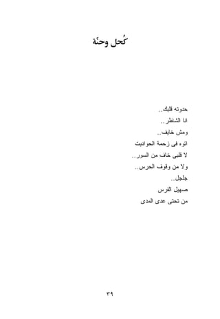 ‫ﺤﺩﻭﺘﻪ ﻗﻠﺒﻙ..‬
                ‫ﺍﻨﺎ ﺍﻟﺸﺎﻁﺭ..‬
              ‫ﻭﻤﺵ ﺨﺎﻴﻑ..‬
      ‫ﺍﺘﻭﻩ ﻓﻰ ﺯﺤﻤﺔ ﺍﻟﺤﻭﺍﺩﻴﺕ‬
     ‫ﻻ ﻗﻠﺒﻰ ﺨﺎﻑ ﻤﻥ ﺍﻟﺴﻭﺭ..‬
      ‫ﻭﻻ ﻤﻥ ﻭﻗﻭﻑ ﺍﻟﺤﺭﺱ..‬
                    ‫ﺠﻠﺠل..‬
               ‫ﺼﻬﻴل ﺍﻟﻔﺭﺱ‬
        ‫ﻤﻥ ﺘﺤﺘﻰ ﻋﺩﻯ ﺍﻟﻤﺩﻯ‬




‫٩٣‬
 