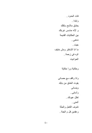 ‫ﻓﺎﺕ ﺍﻟﺤﺩﻭﺩ..‬
                     ‫ﻭﺍﺒﺘﺩﺍ..‬
          ‫ﻴﻌﺸﻕ ﻤﻼﻤﺢ ﺴﻜﺘﻙ‬
        ‫ﻭ ﻷﻨﻪ ﺤﺎﺴﺱ ﹸﺭﺒﺘﻙ‬
            ‫ﻏ‬
         ‫ﺒﻴﻥ ﺍﻟﺤﻜﺎﻴﺎﺕ ﺍﻟﻘﺩﻴﻤﺔ‬
                     ‫ﻨﺩﻫﻨﻰ..‬
                      ‫ﺠﻴﺕ..‬
     ‫ﻤﺎ ﺍﻨﺎ ﺍﻟﺸﺎﻁﺭ ﻭﻤﺵ ﺨﺎﻴﻑ‬
             ‫ﺍﺘﻭﻩ ﻓﻰ ﺯﺤﻤﺔ..‬
                    ‫ﺍﻟﺤﻭﺍﺩﻴﺕ‬


           ‫ﻭﺤﻜﺎﻴﺔ ﻭﺭﺍ ﺤﻜﺎﻴﺔ‬


        ‫ﻭﺍﻨﺎ ﻭﺍﻗﻑ ﻤﻊ ﺤﺼﺎﻨﻰ‬
        ‫ﻴﻔﻭﺕ ﺍﻟﻌﺸﻕ ﻤﻥ ﺒﺎ ِﻙ‬
         ‫ﺒ‬
                     ‫ﻭﻴﻨﺴﺎﻨﻰ‬
                    ‫ﻭﺃﺴﺘﻨﻰ..‬
               ‫ﺘ ﹸل ﻋﻴﻭﻨﻙ..‬
                        ‫ﻁ‬
                     ‫ﺃﺘﻤﻨﻰ..‬
         ‫ﺘﺸﻭﻑ ﺍﻟ ﹸﺤل ﻭﺍﻟﺤ ﱠﺔ‬
          ‫ﻨ‬        ‫ﻜ‬
         ‫ﻭﻋﻘﺩﻴﻥ ﹸل ﻡ ﺍﻟﺠﻨﺔ..‬
                    ‫ﻓ‬


‫٠٤‬
 