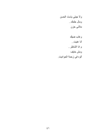 ‫ﻭﻻ ﺠﻴﺘﻰ ﻴﺎﺴﺕ ﺍﻟﺤﺴﻥ‬
               ‫ﻭﻤﺎل ﺤﻠﻤﻙ..‬
                ‫ﻤﻼﻨﻰ ﺤﺯﻥ‬


                ‫ﻭﻏﺎﺏ ﻀ ‪‬ﻙ‬
                 ‫ﻴ‬
                 ‫ﺃﻨﺎ ﻏﻨﻴﺕ..‬
              ‫ﻡ ﺍﻨﺎ ﺍﻟﺸﺎﻁﺭ..‬
                ‫ﻭﻤﺵ ﺨﺎﻴﻑ‬
     ‫ﺃﺘﻭﻩ ﻓﻰ ﺯﺤﻤﺔ ﺍﻟﺤﻭﺍﺩﻴﺕ.‬




‫١٤‬
 