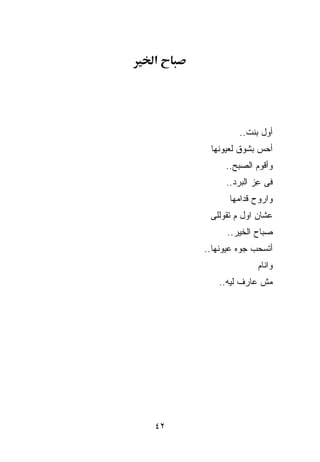 ‫א‬




               ‫ﺃﻭل ﺒﻨﺕ..‬
       ‫ﺃﺤﺱ ﺒﺸﻭﻕ ﻟﻌﻴﻭﻨﻬﺎ‬
           ‫ﻭﺃﻗﻭﻡ ﺍﻟﺼﺒﺢ..‬
           ‫ﻓﻰ ِﺯ ﺍﻟﺒﺭﺩ..‬
                    ‫ﻋ‬
            ‫ﻭﺍﺭﻭﺡ ﻗ ‪‬ﺍﻤﻬﺎ‬
                ‫ﺩ‬
      ‫ﻋﺸﺎﻥ ﺍﻭل ﻡ ﺘﻘﻭﻟﻠﻰ‬
           ‫ﺼﺒﺎﺡ ﺍﻟﺨﻴﺭ..‬
     ‫ﺃﺘﺴ ‪‬ﺏ ﺠ ‪‬ﻩ ﻋﻴﻭﻨﻬﺎ..‬
               ‫ﻭ‬    ‫ﺤ‬
                    ‫ﻭﺍﻨﺎﻡ‬
         ‫ﻤﺵ ﻋﺎﺭﻑ ﻟﻴﻪ..‬




‫٢٤‬
 