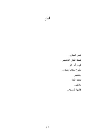 ‫ﻨﻔﺱ ﺍﻟﻤﻜﺎﻥ..‬
     ‫ﺘﺤﺕ ﺍﻟﻔﻨﺎﺭ ﺍﻻﺨﻀﺭ..‬
            ‫ﻓﻰ ﺭﺃﺱ ﺍﻟﺒﺭ‬
     ‫ﻤﻠﻴﻭﻥ ﺤﻜﺎﻴﺔ ﺒﺘﺒﺘﺩﻯ..‬
                  ‫ﻭﺒﺘﻨﺘﻬﻰ‬
              ‫ﺘﺤﺕ ﺍﻟﻔﻨﺎﺭ‬
                  ‫ﺒﺎﻟﻠﻴل..‬
           ‫ﻗﺎﻟﺘﻬﺎ ﺍﻟﻤﻭﺠﻪ..‬




‫٤٤‬
 