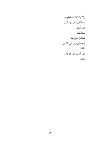 ‫ﻭﻷﻨﻬﺎ ﻜﺎﻨﺕ ﻤﺨﻁﻭﺒﻪ..‬
       ‫ﻭﺨﻼﺹ ﻋﻠﻰ ﻭﺸﻙ..‬
                 ‫ﺇﻨﻬﺎ ﺘﺘﺠﻭﺯ‬
                 ‫ﺍﺴﺘﺄﺫﻨﺘﻬﺎ..‬
            ‫ﺘﺴﺘﺄﺫﻥ ﺠﻭﺯﻫﺎ..‬
     ‫ﻴﺴﻤﺤﻠﻰ ﻭﻟﻭ ﻓﻰ ﺍﻟﺸﻬﺭ..‬
                       ‫ﺩﻗﻴﻘﺔ‬
        ‫ﺇ ﱢﻰ ﺃﺒﺹ ﻓﻰ ﻋﻴﻨﻬﺎ..‬
                        ‫ﻨ‬
                      ‫ﻤﻌﺎﻩ.‬




‫٧٤‬
 