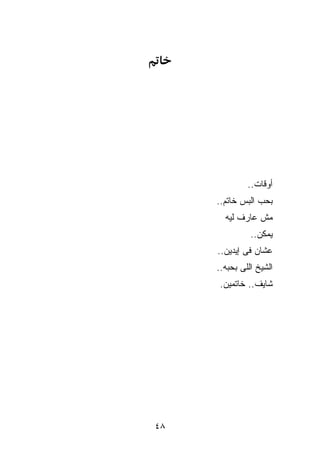 ‫ﺃﻭﻗﺎﺕ..‬
     ‫ﺒﺤﺏ ﺍﻟﺒﺱ ﺨﺎﺘﻡ..‬
       ‫ﻤﺵ ﻋﺎﺭﻑ ﻟﻴﻪ‬
               ‫ﻴﻤﻜﻥ..‬
     ‫ﻋﺸﺎﻥ ﻓﻰ ﺇﻴﺩﻴﻥ..‬
     ‫ﺍﻟﺸﻴﺦ ﺍﻟﻠﻰ ﺒﺤﺒﻪ..‬
      ‫ﺸﺎﻴﻑ.. ﺨﺎﺘﻤﻴﻥ.‬




‫٨٤‬
 