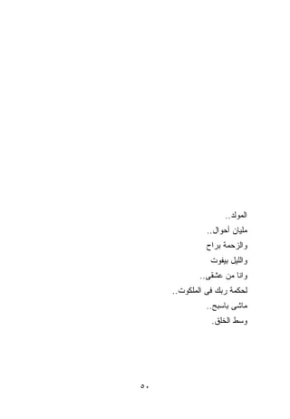 ‫ﺍﻟﻤﻭﻟﺩ..‬
               ‫ﻤﻠﻴﺎﻥ ﺃﺤﻭﺍل..‬
               ‫ﻭﺍﻟﺯﺤﻤﺔ ﺒﺭﺍﺡ‬
                ‫ﻭﺍﻟﻠﻴل ﺒﻴﻔﻭﺕ‬
             ‫ﻭﺍﻨﺎ ﻤﻥ ﻋﺸﻘﻰ..‬
     ‫ﻟﺤﻜﻤﺔ ﺭﺒﻙ ﻓﻰ ﺍﻟﻤﻠﻜﻭﺕ..‬
               ‫ﻤﺎﺸﻰ ﺒﺎﺴ ‪‬ﺢ..‬
                  ‫ﺒ‬
                ‫ﻭﺴﻁ ﺍﻟﺨﻠﻕ.‬




‫٠٥‬
 