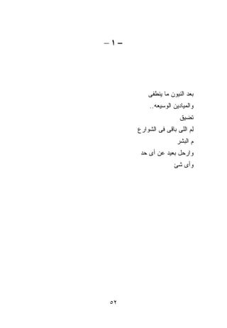 ‫−١–‬




          ‫ﺒﻌﺩ ﺍﻟﻨﻴﻭﻥ ﻤﺎ ﻴﻨﻁﻔﻰ‬
          ‫ﻭﺍﻟﻤﻴﺎﺩﻴﻥ ﺍﻟﻭﺴﻴﻌﻪ..‬
                       ‫ﺘﻀﻴﻕ‬
      ‫ِﻡ ﺍﻟﻠﻰ ﺒﺎﻗﻰ ﻓﻰ ﺍﻟﺸﻭﺍﺭﻉ‬
                            ‫ﻟ‬
                      ‫ﻡ ﺍﻟﺒﺸﺭ‬
       ‫ﻭﺍﺭﺤل ﺒﻌﻴﺩ ﻋﻥ ﺃﻯ ﺤﺩ‬
                     ‫ﻭﺃﻯ ﺸﺊ‬




‫٢٥‬
 