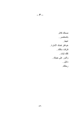 ‫–٣–‬




               ‫ﺼﻤﺘﻙ ﻜﻼﻡ‬
               ‫ﺒﺎﻟ ‪‬ﺨﺘﺼﺭ..‬
                     ‫ﻤ‬
                    ‫ﺍﻫﺒﻁ..‬
      ‫ﺨﻭﺍﻁﺭ ﻨﻔﺴﻙ ﺍﻷﻤﺎﺭﺓ..‬
            ‫ﻓﺎﺭﻗﺕ ﺴﻜﺘﻙ..‬
               ‫ﹸﻠﻙ ﺜﺒﺎﺕ..‬
                        ‫ﻜ‬
        ‫ﻭﺍﻟﻨﻭﺭ ﻋﻠﻰ ﺠﺒﻴﻨﻙ..‬
                   ‫ﺩﻻﻴل..‬
                   ‫ﺭﺤﻠﺘﻙ.‬




‫٦٥‬
 