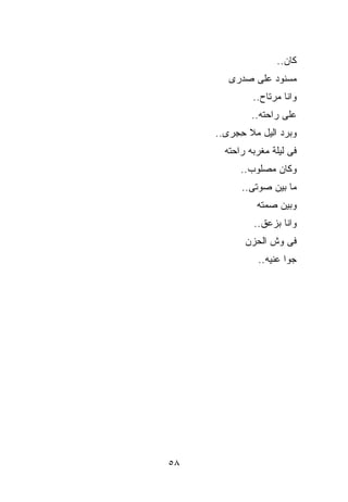 ‫ﻜﺎﻥ..‬
        ‫ﻤﺴﻨﻭﺩ ﻋﻠﻰ ﺼﺩﺭﻯ‬
              ‫ﻭﺍﻨﺎ ﻤﺭﺘﺎﺡ..‬
              ‫ﻋﻠﻰ ﺭﺍﺤﺘﻪ..‬
     ‫ﻭﺒﺭﺩ ﺍﻟﻴل ‪‬ﻼ ِﺠﺭﻯ..‬
          ‫ﻤ ﺤ‬
       ‫ﻓﻰ ﻟﻴﻠﺔ ﻤﻐ ‪‬ﺒﻪ ﺭﺍﺤﺘﻪ‬
               ‫ﺭ‬
           ‫ﻭﻜﺎﻥ ‪‬ﺼﻠﻭﺏ..‬
                 ‫ﻤ‬
           ‫ﻤﺎ ﺒﻴﻥ ﺼﻭﺘﻰ..‬
                ‫ﻭﺒﻴﻥ ﺼﻤﺘﻪ‬
               ‫ﻭﺍﻨﺎ ﺒﺯﻋﻕ..‬
            ‫ﻓﻰ ﻭﺵ ﺍﻟﺤﺯﻥ‬
                ‫ﺠ ‪‬ﺍ ﻋﻨﻴﻪ..‬
                        ‫ﻭ‬




‫٨٥‬
 