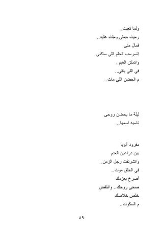 ‫ﻭﻟ ‪‬ﺎ ﺘﻌﺒﺕ..‬
                         ‫ﻤ‬
     ‫‪‬ﻤﻴﺕ ِﻤﻠﻰ ﻭ ِﻠﺕ ﻋﻠﻴﻪ..‬
              ‫ﻤ‬      ‫ﺤ‬    ‫ﺭ‬
                    ‫ﻓ ‪‬ﺎل ﻤﻨﻰ‬
                          ‫ﻤ‬
     ‫ﺇﺘﺴﺭﺴﺏ ﺍﻟﺤﻠﻡ ﺍﻟﻠﻰ ﺴﺎﻜﻨﻰ‬
               ‫ﻭﺍﺘﻤﻜﻥ ﺍﻟﻐﻴﻡ..‬
               ‫ﻓﻰ ﺍﻟﻠﻰ ﺒﺎﻗﻰ..‬
         ‫ﻡ ﺍﻟﺤﻀﻥ ﺍﻟﻠﻰ ﻤﺎﺕ..‬




         ‫ﻟﻴﻠﺔ ﻤﺎ ﺒﺤ ‪‬ﻥ ﺭﻭﺤﻰ‬
               ‫ﻀ‬
                ‫ﻨﺎﺴﻴﻪ ﺍﺴﻤﻬﺎ..‬



                  ‫ﻤﻔﺭﻭﺩ ﺃﺒﻭﻴﺎ‬
            ‫ﺒﻴﻥ ﺩﺭﺍﻋﻴﻥ ﺍﻟﻌﺩﻡ‬
      ‫ﻭﺍﺘﺸﺭﻨﻘﺕ ﺭﺠل ﺍﻟﺯﻤﻥ..‬
             ‫ﻓﻰ ﺍﻟﺤﻠﻕ ﻤﻭﺕ..‬
               ‫ﺃﺼﺭﺥ ﺒ ِﺯﻤﻙ‬
                  ‫ﻌ‬
      ‫ﺼ ‪‬ﻰ ﺭﻭﺤﻙ.. ﻭﺍﻨﺘﻔﺽ‬
                     ‫ﺤ‬
              ‫ﺨﹼﺹ ﺨﻼﺼﻙ‬
                    ‫ﻠ‬
                 ‫ﻡ ﺍﻟﺴﻜﻭﺕ..‬

‫٩٥‬
 