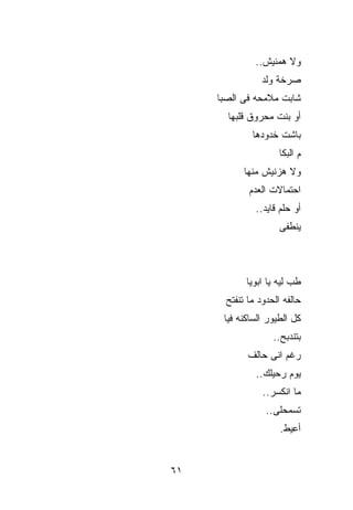 ‫ﻭﻻ ﻫﻤﻨﻴﺵ..‬
                 ‫ﺼﺭﺨﺔ ﻭﻟﺩ‬
     ‫ﺸﺎﺒﺕ ﻤﻼﻤﺤﻪ ﻓﻰ ﺍﻟﺼﺒﺎ‬
       ‫ﺃﻭ ﺒﻨﺕ ﻤﺤﺭﻭﻕ ﻗﻠﺒﻬﺎ‬
              ‫ﺒﺎﺸﺕ ﺨﺩﻭﺩﻫﺎ‬
                     ‫ﻡ ﺍﻟﺒﻜﺎ‬
            ‫ﻭﻻ ﻫﺯﻨﻴﺵ ﻤﻨﻬﺎ‬
             ‫ﺍﺤﺘﻤﺎﻻﺕ ﺍﻟﻌﺩﻡ‬
               ‫ﺃﻭ ﺤﻠﻡ ﻗﺎﻴﺩ..‬
                      ‫ﻴﻨﻁﻔﻰ‬



            ‫ﻁﺏ ﻟﻴﻪ ﻴﺎ ﺍﺒﻭﻴﺎ‬
       ‫ﺤﺎﻟﻔﻪ ﺍﻟﺤﺩﻭﺩ ﻤﺎ ﺘﻨﻔﺘﺢ‬
      ‫ﻜل ﺍﻟﻁﻴﻭﺭ ﺍﻟ ‪‬ﺎﻜﻨﻪ ﻓﻴﺎ‬
              ‫ﺴ‬
                    ‫ﺒﺘﻨﺩﺒﺢ..‬
             ‫ﺭﻏﻡ ﺍﻨﻰ ﺤﺎﻟﻑ‬
               ‫ﻴﻭﻡ ﺭﺤﻴﻠﻙ..‬
                 ‫ﻤﺎ ﺍﻨﻜﺴﺭ..‬
                  ‫ﺘﺴﻤﺤﻠﻰ..‬
                      ‫ﺃﻋ ‪‬ﻁ.‬
                        ‫ﻴ‬


‫١٦‬
 