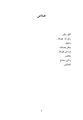 ‫ﺍﻟﻠﻴل ﺴﻜﻥ..‬
    ‫‪‬ﻜﻥ ﻑ ﻋﻴﻭﻨﻙ..‬
            ‫ﹾ‬   ‫ﺭ‬
           ‫ﻭﺍﺒﺘﻬل..‬
      ‫ﻴﻤﻜﻥ ﻴﺼﺎﺩﻑ‬
      ‫ﻤﺭﺓ ﻓﻰ ﻗﻴﻭﺩﻙ‬
            ‫ﺨﻼﺹ‬
       ‫ﻭﻷﻨﻰ ﻤﺤﺘﺎﺝ‬
           ‫ﺍﻟﺨﻼﺹ‬




‫٤‬
 