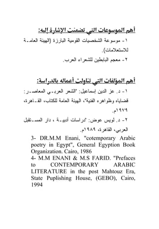 ‫:‬             ‫א‬               ‫א‬              ‫א‬
‫١- ﻤﻭﺴﻭﻋﺔ ﺍﻟﺸﺨﺼﻴﺎﺕ ﺍﻟﻘﻭﻤﻴﺔ ﺍﻟﺒﺎﺭﺯﺓ )ﺍﻟﻬﻴﺌﺔ ﺍﻟﻌﺎﻤـﺔ‬
                                         ‫ﻟﻼﺴﺘﻌﻼﻤﺎﺕ(.‬
                    ‫٢- ﻤﻌﺠﻡ ﺍﻟﺒﺎﺒﻁﻴﻥ ﻟﻠﺸﻌﺭﺍﺀ ﺍﻟﻌﺭﺏ.‬


       ‫א :‬                               ‫א‬          ‫א‬
‫١- ﺩ. ﻋﺯ ﺍﻟﺩﻴﻥ ﺇﺴﻤﺎﻋﻴل: "ﺍﻟﺸﻌﺭ ﺍﻟﻌﺭﺒـﻲ ﺍﻟﻤﻌﺎﺼـﺭ:‬
‫ﻗﻀﺎﻴﺎﻩ ﻭﻅﻭﺍﻫﺭﻩ ﺍﻟﻔﻨﻴﺔ"، ﺍﻟﻬﻴﺌﺔ ﺍﻟﻌﺎﻤﺔ ﻟﻠﻜﺘﺎﺏ، ﺍﻟﻘـﺎﻫﺭﺓ،‬
                                              ‫٩٧٩١ﻡ.‬
‫٢- ﺩ. ﻟﻭﻴﺱ ﻋﻭﺽ: "ﺩﺭﺍﺴﺎﺕ ﺃﺩﺒﻴـﺔ ، ﺩﺍﺭ ﺍﻟﻤﺴـﺘﻘﺒل‬
                        ‫ﺍﻟﻌﺭﺒﻲ، ﺍﻟﻘﺎﻫﺭﺓ، ٩٨٩١ﻡ.‬
   ‫‪3- DR.M.M Enani, "cotemporary Arabic‬‬
   ‫‪poetry in Egypt", General Egyption Book‬‬
   ‫6891 ,‪Organization. Cairo‬‬
   ‫‪4- M.M ENANI & M.S FARID. "Prefaces‬‬
   ‫‪to‬‬      ‫‪CONTEMPORARY‬‬                 ‫‪ARABIC‬‬
   ‫,‪LITERATURE in the post Mahtouz Era‬‬
   ‫,‪State Puplishing House, (GEBO), Cairo‬‬
   ‫4991‬
 