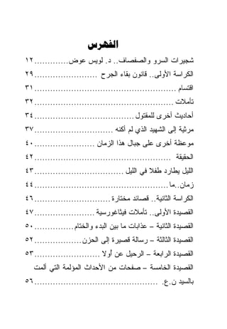 ‫‪‬‬
‫ﺸﺠﻴﺭﺍﺕ ﺍﻟﺴﺭﻭ ﻭﺍﻟﺼﻔﺼﺎﻑ.. ﺩ. ﻟﻭﻴﺱ ﻋﻭﺽ............. ٢١‬
‫ﺍﻟﻜﺭﺍﺴﺔ ﺍﻷﻭﻟﻰ.. ﻗﺎﻨﻭﻥ ﺒﻘﺎﺀ ﺍﻟﺠﺭﺡ ........................ ٩٢‬
‫ﺍﻗﺘﺴﺎﻡ ...................................................... ١٣‬
‫ﺘﺄﻤﻼﺕ ..................................................... ٢٣‬
‫ﺃﺤﺎﺩﻴﺙ ﺃﺨﺭﻯ ﻟﻠﻤﻘﺘﻭل ...................................... ٤٣‬
‫ﻤﺭﺜﻴﺔ ﺇﻟﻰ ﺍﻟﺸﻬﻴﺩ ﺍﻟﺫﻱ ﻟﻡ ﺃ ﹸﻨﻪ .............................. ٧٣‬
                                    ‫ﻜ‬
‫ﻤﻭﻋﻅﺔ ﺃﺨﺭﻯ ﻋﻠﻰ ﺠﺒﺎل ﻫﺫﺍ ﺍﻟﺯﻤﺎﻥ ....................... ٠٤‬
‫ﺍﻟﺤﻘﻴﻘﺔ .................................................... ٢٤‬
‫ﺍﻟﻠﻴل ﻴﻁﺎﺭﺩ ﻁﻔﻼ ﻓﻲ ﺍﻟﻠﻴل .................................. ٣٤‬
                                               ‫ﹰ‬
‫ﺯﻤﺎﻥ..ﻤﺎ ................................................... ٤٤‬
‫ﺍﻟﻜﺭﺍﺴﺔ ﺍﻟﺜﺎﻨﻴﺔ.. ﻗﺼﺎﺌﺩ ﻤﺨﺘﺎﺭﺓ ............................. ٦٤‬
‫ﺍﻟﻘﺼﻴﺩﺓ ﺍﻷﻭﻟﻰ.. ﺘﺄﻤﻼﺕ ﻓﻴﺜﺎﻏﻭﺭﺴﻴﺔ ....................... ٧٤‬
‫ﺍﻟﻘﺼﻴﺩﺓ ﺍﻟﺜﺎﻨﻴﺔ – ﻋﺫﺍﺒﺎﺕ ﻤﺎ ﺒﻴﻥ ﺍﻟﺒﺩﺀ ﻭﺍﻟﺨﺘﺎﻡ ............... ٠٥‬
‫ﺍﻟﻘﺼﻴﺩﺓ ﺍﻟﺜﺎﻟﺜﺔ – ﺭﺴﺎﻟﺔ ﻗﺼﻴﺭﺓ ﺇﻟﻰ ﺍﻟﺤﺯﻥ .................. ٢٥‬
‫ﺍﻟﻘﺼﻴﺩﺓ ﺍﻟﺭﺍﺒﻌﺔ – ﺍﻟﺭﺤﻴل ﻋﻥ ﺃﻭﻻ ......................... ٣٥‬
                               ‫ُ‬
   ‫ﺍﻟﻘﺼﻴﺩﺓ ﺍﻟﺨﺎﻤﺴﺔ – ﺼﻔﺤﺎﺕ ﻤﻥ ﺍﻷﺤﺩﺍﺙ ﺍﻟﻤﺅﻟﻤﺔ ﺍﻟﺘﻲ ﺃﻟﻤﺕ‬
‫ﺒﺎﻟﺴﻴﺩ ﻥ.ﻉ. ............................................... ٦٥‬
 