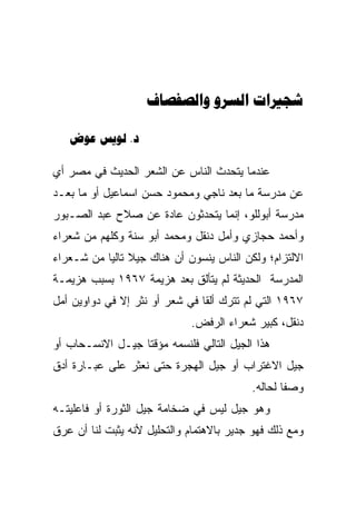 ‫‪  ‬‬

   ‫‪  .‬‬

‫ﻋﻨﺩﻤﺎ ﻴﺘﺤﺩﺙ ﺍﻟﻨﺎﺱ ﻋﻥ ﺍﻟﺸﻌﺭ ﺍﻟﺤﺩﻴﺙ ﻓﻲ ﻤﺼﺭ ﺃﻱ‬
‫ﻋﻥ ﻤﺩﺭﺴﺔ ﻤﺎ ﺒﻌﺩ ﻨﺎﺠﻲ ﻭﻤﺤﻤﻭﺩ ﺤﺴﻥ ﺍﺴﻤﺎﻋﻴل ﺃﻭ ﻤﺎ ﺒﻌـﺩ‬
‫ﻤﺩﺭﺴﺔ ﺃﺒﻭﻟﻠﻭ، ﺇﻨﻤﺎ ﻴﺘﺤﺩﺜﻭﻥ ﻋﺎﺩﺓ ﻋﻥ ﺼﻼﺡ ﻋﺒﺩ ﺍﻟﺼـﺒﻭﺭ‬
‫ﻭﺃﺤﻤﺩ ﺤﺠﺎﺯﻱ ﻭﺃﻤل ﺩﻨﻘل ﻭﻤﺤﻤﺩ ﺃﺒﻭ ﺴﻨﺔ ﻭﻜﻠﻬﻡ ﻤﻥ ﺸﻌﺭﺍﺀ‬
‫ﺍﻻﻟﺘﺯﺍﻡ؛ ﻭﻟﻜﻥ ﺍﻟﻨﺎﺱ ﻴﻨﺴﻭﻥ ﺃﻥ ﻫﻨﺎﻙ ﺠﻴﻼ ﺘﺎﻟﻴﺎ ﻤﻥ ﺸـﻌﺭﺍﺀ‬
           ‫ﹰ ‪‬‬           ‫‪‬‬
‫ﺍﻟﻤﺩﺭﺴﺔ ﺍﻟﺤﺩﻴﺜﺔ ﻟﻡ ﻴﺘﺄﻟﻕ ﺒﻌﺩ ﻫﺯﻴﻤﺔ ٧٦٩١ ﺒﺴﺒﺏ ﻫﺯﻴﻤـﺔ‬
‫٧٦٩١ ﺍﻟﺘﻲ ﻟﻡ ﺘﺘﺭﻙ ﺃﻟﻘﺎ ﻓﻲ ﺸﻌﺭ ﺃﻭ ﻨﺜﺭ ﺇﻻ ﻓﻲ ﺩﻭﺍﻭﻴﻥ ﺃﻤل‬
                                ‫ﹰ‬
                             ‫ﺩﻨﻘل، ﻜﺒﻴﺭ ﺸﻌﺭﺍﺀ ﺍﻟﺭﻓﺽ.‬
‫ﻫﺫﺍ ﺍﻟﺠﻴل ﺍﻟﺘﺎﻟﻲ ﻓﻠﻨﺴﻤﻪ ﻤﺅﻗﺘﺎ ﺠﻴـل ﺍﻻﻨﺴـﺤﺎﺏ ﺃﻭ‬
                  ‫ﹰ‬
‫ﺠﻴل ﺍﻻﻏﺘﺭﺍﺏ ﺃﻭ ﺠﻴل ﺍﻟﻬﺠﺭﺓ ﺤﺘﻰ ﻨﻌﺜﺭ ﻋﻠﻰ ﻋﺒـﺎﺭﺓ ﺃﺩﻕ‬
                                          ‫ﻭﺼﻔﺎ ﻟﺤﺎﻟﻪ.‬
                                                  ‫ﹰ‬
‫ﻭﻫﻭ ﺠﻴل ﻟﻴﺱ ﻓﻲ ﻀﺨﺎﻤﺔ ﺠﻴل ﺍﻟﺜﻭﺭﺓ ﺃﻭ ﻓﺎﻋﻠﻴﺘـﻪ‬
‫ﻭﻤﻊ ﺫﻟﻙ ﻓﻬﻭ ﺠﺩﻴﺭ ﺒﺎﻻﻫﺘﻤﺎﻡ ﻭﺍﻟﺘﺤﻠﻴل ﻷﻨﻪ ﻴﺜﺒﺕ ﻟﻨﺎ ﺃﻥ ﻋﺭﻕ‬
    ‫‪‬‬
 