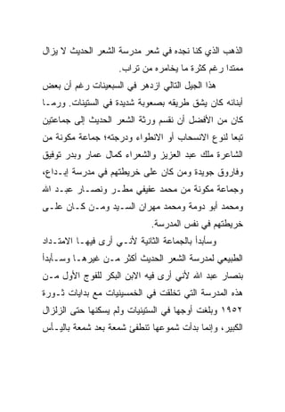 ‫ﺍﻟﺫﻫﺏ ﺍﻟﺫﻱ ﻜﻨﺎ ﻨﺠﺩﻩ ﻓﻲ ﺸﻌﺭ ﻤﺩﺭﺴﺔ ﺍﻟﺸﻌﺭ ﺍﻟﺤﺩﻴﺙ ﻻ ﻴﺯﺍل‬
                    ‫ﻤﻤﺘﺩﺍ ﺭﻏﻡ ﻜﺜﺭﺓ ﻤﺎ ﻴﺨﺎﻤﺭﻩ ﻤﻥ ﺘﺭﺍﺏ.‬
‫ﻫﺫﺍ ﺍﻟﺠﻴل ﺍﻟﺘﺎﻟﻲ ﺍﺯﺩﻫﺭ ﻓﻲ ﺍﻟﺴﺒﻌﻴﻨﺎﺕ ﺭﻏﻡ ﺃﻥ ﺒﻌﺽ‬
    ‫‪‬‬
‫ﺃﺒﻨﺎﺌﻪ ﻜﺎﻥ ﻴﺸﻕ ﻁﺭﻴﻘﻪ ﺒﺼﻌﻭﺒﺔ ﺸﺩﻴﺩﺓ ﻓﻲ ﺍﻟﺴﺘﻴﻨﺎﺕ. ﻭﺭﻤـﺎ‬
‫ﻜﺎﻥ ﻤﻥ ﺍﻷﻓﻀل ﺃﻥ ﻨﻘﺴﻡ ﻭﺭﺜﺔ ﺍﻟﺸﻌﺭ ﺍﻟﺤﺩﻴﺙ ﺇﻟﻰ ﺠﻤﺎﻋﺘﻴﻥ‬
‫ﺘﺒﻌﺎ ﻟﻨﻭﻉ ﺍﻻﻨﺴﺤﺎﺏ ﺃﻭ ﺍﻻﻨﻁﻭﺍﺀ ﻭﺩﺭﺠﺘﻪ؛ ﺠﻤﺎﻋﺔ ﻤﻜﻭﻨﺔ ﻤﻥ‬
                                                ‫‪‬‬
‫ﺍﻟﺸﺎﻋﺭﺓ ﻤﻠﻙ ﻋﺒﺩ ﺍﻟﻌﺯﻴﺯ ﻭﺍﻟﺸﻌﺭﺍﺀ ﻜﻤﺎل ﻋﻤﺎﺭ ﻭﺒﺩﺭ ﺘﻭﻓﻴﻕ‬
‫ﻭﻓﺎﺭﻭﻕ ﺠﻭﻴﺩﺓ ﻭﻤﻥ ﻜﺎﻥ ﻋﻠﻰ ﺨﺭﻴﻁﺘﻬﻡ ﻓﻲ ﻤﺩﺭﺴﺔ ﺇﺒـﺩﺍﻉ،‬
‫ﻭﺠﻤﺎﻋﺔ ﻤﻜﻭﻨﺔ ﻤﻥ ﻤﺤﻤﺩ ﻋﻔﻴﻔﻲ ﻤﻁـﺭ ﻭﻨﺼـﺎﺭ ﻋﺒـﺩ ﺍﷲ‬
‫ﻭﻤﺤﻤﺩ ﺃﺒﻭ ﺩﻭﻤﺔ ﻭﻤﺤﻤﺩ ﻤﻬﺭﺍﻥ ﺍﻟﺴـﻴﺩ ﻭﻤـﻥ ﻜـﺎﻥ ﻋﻠـﻰ‬
                             ‫ﺨﺭﻴﻁﺘﻬﻡ ﻓﻲ ﻨﻔﺱ ﺍﻟﻤﺩﺭﺴﺔ.‬
‫ﻭﺴﺄﺒﺩﺃ ﺒﺎﻟﺠﻤﺎﻋﺔ ﺍﻟﺜﺎﻨﻴﺔ ﻷﻨـﻲ ﺃﺭﻯ ﻓﻴﻬـﺎ ﺍﻻﻤﺘـﺩﺍﺩ‬
‫ﺍﻟﻁﺒﻴﻌﻲ ﻟﻤﺩﺭﺴﺔ ﺍﻟﺸﻌﺭ ﺍﻟﺤﺩﻴﺙ ﺃﻜﺜﺭ ﻤـﻥ ﻏﻴﺭﻫـﺎ ﻭﺴـﺄﺒﺩﺃ‬
‫ﺒﻨﺼﺎﺭ ﻋﺒﺩ ﺍﷲ ﻷﻨﻲ ﺃﺭﻯ ﻓﻴﻪ ﺍﻻﺒﻥ ﺍﻟﺒﻜﺭ ﻟﻠﻔﻭﺝ ﺍﻷﻭل ﻤـﻥ‬
‫ﻫﺫﻩ ﺍﻟﻤﺩﺭﺴﺔ ﺍﻟﺘﻲ ﺘﺨﻠﻘﺕ ﻓﻲ ﺍﻟﺨﻤﺴﻴﻨﻴﺎﺕ ﻤﻊ ﺒﺩﺍﻴﺎﺕ ﺜـﻭﺭﺓ‬
‫٢٥٩١ ﻭﺒﻠﻐﺕ ﺃﻭﺠﻬﺎ ﻓﻲ ﺍﻟﺴﺘﻴﻨﻴﺎﺕ ﻭﻟﻡ ﻴﺴﻜﻨﻬﺎ ﺤﺘﻰ ﺍﻟﺯﻟﺯﺍل‬
‫ﺍﻟﻜﺒﻴﺭ، ﻭﺇﻨﻤﺎ ﺒﺩﺃﺕ ﺸﻤﻭﻋﻬﺎ ﺘﻨﻁﻔﺊ ﺸﻤﻌﺔ ﺒﻌﺩ ﺸﻤﻌﺔ ﺒﺎﻟﻴـﺄﺱ‬
 