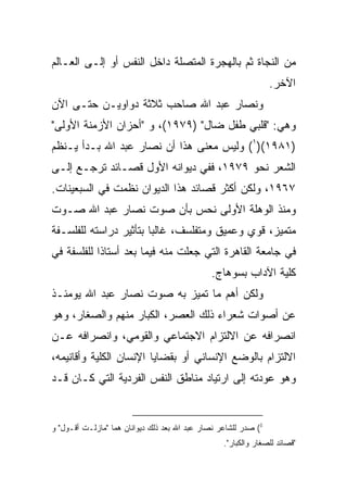 ‫ﻤﻥ ﺍﻟﻨﺠﺎﺓ ﺜﻡ ﺒﺎﻟﻬﺠﺭﺓ ﺍﻟﻤﺘﺼﻠﺔ ﺩﺍﺨل ﺍﻟﻨﻔﺱ ﺃﻭ ﺇﻟـﻰ ﺍﻟﻌـﺎﻟﻡ‬
                                                                 ‫ﺍﻵﺨﺭ.‬
‫ﻭﻨﺼﺎﺭ ﻋﺒﺩ ﺍﷲ ﺼﺎﺤﺏ ﺜﻼﺜﺔ ﺩﻭﺍﻭﻴـﻥ ﺤﺘـﻰ ﺍﻵﻥ‬
‫ﻭﻫﻲ: "ﻗﻠﺒﻲ ﻁﻔل ﻀﺎل" )٩٧٩١(، ﻭ "ﺃﺤﺯﺍﻥ ﺍﻷﺯﻤﻨﺔ ﺍﻷﻭﻟﻰ"‬
‫)١٨٩١()١( ﻭﻟﻴﺱ ﻤﻌﻨﻰ ﻫﺫﺍ ﺃﻥ ﻨﺼﺎﺭ ﻋﺒﺩ ﺍﷲ ﺒـﺩﺃ ﻴـﻨﻅﻡ‬
‫ﺍﻟﺸﻌﺭ ﻨﺤﻭ ٩٧٩١، ﻓﻔﻲ ﺩﻴﻭﺍﻨﻪ ﺍﻷﻭل ﻗﺼـﺎﺌﺩ ﺘﺭﺠـﻊ ﺇﻟـﻰ‬
‫٧٦٩١، ﻭﻟﻜﻥ ﺃﻜﺜﺭ ﻗﺼﺎﺌﺩ ﻫﺫﺍ ﺍﻟﺩﻴﻭﺍﻥ ﻨﻅﻤﺕ ﻓﻲ ﺍﻟﺴﺒﻌﻴﻨﺎﺕ.‬
‫ﻭﻤﻨﺫ ﺍﻟﻭﻫﻠﺔ ﺍﻷﻭﻟﻰ ﻨﺤﺱ ﺒﺄﻥ ﺼﻭﺕ ﻨﺼﺎﺭ ﻋﺒﺩ ﺍﷲ ﺼـﻭﺕ‬
‫ﻤﺘﻤﻴﺯ، ﻗﻭﻱ ﻭﻋﻤﻴﻕ ﻭﻤﺘﻔﻠﺴﻑ، ﻏﺎﻟﺒﺎ ﺒﺘﺄﺜﻴﺭ ﺩﺭﺍﺴﺘﻪ ﻟﻠﻔﻠﺴـﻔﺔ‬
                        ‫‪‬‬
‫ﻓﻲ ﺠﺎﻤﻌﺔ ﺍﻟﻘﺎﻫﺭﺓ ﺍﻟﺘﻲ ﺠﻌﻠﺕ ﻤﻨﻪ ﻓﻴﻤﺎ ﺒﻌﺩ ﺃﺴﺘﺎﺫﺍ ﻟﻠﻔﻠﺴﻔﺔ ﻓﻲ‬
                                              ‫ﻜﻠﻴﺔ ﺍﻵﺩﺍﺏ ﺒﺴﻭﻫﺎﺝ.‬
‫ﻭﻟﻜﻥ ﺃﻫﻡ ﻤﺎ ﺘﻤﻴﺯ ﺒﻪ ﺼﻭﺕ ﻨﺼﺎﺭ ﻋﺒﺩ ﺍﷲ ﻴﻭﻤﺌـﺫ‬
‫ﻋﻥ ﺃﺼﻭﺍﺕ ﺸﻌﺭﺍﺀ ﺫﻟﻙ ﺍﻟﻌﺼﺭ، ﺍﻟﻜﺒﺎﺭ ﻤﻨﻬﻡ ﻭﺍﻟﺼﻐﺎﺭ، ﻭﻫﻭ‬
‫ﺍﻨﺼﺭﺍﻓﻪ ﻋﻥ ﺍﻻﻟﺘﺯﺍﻡ ﺍﻻﺠﺘﻤﺎﻋﻲ ﻭﺍﻟﻘﻭﻤﻲ، ﻭﺍﻨﺼﺭﺍﻓﻪ ﻋـﻥ‬
‫ﺍﻻﻟﺘﺯﺍﻡ ﺒﺎﻟﻭﻀﻊ ﺍﻹﻨﺴﺎﻨﻲ ﺃﻭ ﺒﻘﻀﺎﻴﺎ ﺍﻹﻨﺴﺎﻥ ﺍﻟﻜﻠﻴﺔ ﻭﺃﻗﺎﻨﻴﻤﻪ،‬
‫ﻭﻫﻭ ﻋﻭﺩﺘﻪ ﺇﻟﻰ ﺍﺭﺘﻴﺎﺩ ﻤﻨﺎﻁﻕ ﺍﻟﻨﻔﺱ ﺍﻟﻔﺭﺩﻴﺔ ﺍﻟﺘﻲ ﻜـﺎﻥ ﻗـﺩ‬


‫1( ﺼﺩﺭ ﻟﻠﺸﺎﻋﺭ ﻨﺼﺎﺭ ﻋﺒﺩ ﺍﷲ ﺒﻌﺩ ﺫﻟﻙ ﺩﻴﻭﺍﻨﺎﻥ ﻫﻤﺎ "ﻤﺎﺯﻟـﺕ ﺃﻗـﻭل" ﻭ‬
                                                  ‫"ﻗﺼﺎﺌﺩ ﻟﻠﺼﻐﺎﺭ ﻭﺍﻟﻜﺒﺎﺭ".‬
 