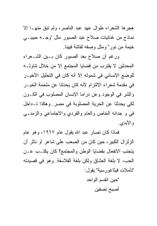 ‫ﻫﺠﺭﻫﺎ ﺍﻟﺸﻌﺭﺍﺀ ﻁﻭﺍل ﻋﻬﺩ ﻋﺒﺩ ﺍﻟﻨﺎﺼﺭ، ﻭﻟﻡ ﺘﺒﻕ ﻤﻨﻬـﺎ ﺇﻻ‬
‫ﻨﻤﺎﺫﺝ ﻤﻥ ﻏﻨﺎﺌﻴﺎﺕ ﺼﻼﺡ ﻋﺒﺩ ﺍﻟﺼﺒﻭﺭ ﻤﺜل "ﻭﺠـﻪ ﺤﺒﻴﺒـﻲ‬
                   ‫ﺨﻴﻤﺔ ﻤﻥ ﻨﻭﺭ" ﻭﻤﺜل ﻭﺼﻔﻪ ﻟﻔﺎﺘﻨﺔ ﻓﻴﻴﻨﺎ.‬
‫ﻭﺭﻏﻡ ﺃﻥ ﺼﻼﺡ ﺒﻌﺩ ﺍﻟﺼﺒﻭﺭ ﻜﺎﻥ ﺒـﻴﻥ ﺍﻟﺸـﻌﺭﺍﺀ‬
‫ﺍﻟﻤﺤﺩﺜﻴﻥ ﻻ ﻴﻘﺘﺭﺏ ﻤﻥ ﻗﻀﺎﻴﺎ ﺍﻟﻤﺠﺘﻤﻊ ﺇﻻ ﻤﻥ ﺨﻼل ﺘﻨﺎﻭﻟـﻪ‬
‫ﻟﻠﻭﻀﻊ ﺍﻹﻨﺴﺎﻨﻲ ﻓﻲ ﺸﻤﻭﻟﻪ ﺇﻻ ﺃﻨﻪ ﻜﺎﻥ ﻓﻲ ﺍﻟﺘﺤﻠﻴل ﺍﻷﺨﻴـﺭ‬
‫ﻓﻲ ﻤﻘﺩﻤﺔ ﺸﻌﺭﺍﺀ ﺍﻻﻟﺘﺯﺍﻡ ﻷﻨﻪ ﻜﺎﻥ ﻴﺤﺩﺜﻨﺎ ﻋﻥ ﻤﻠﺤﻤﺔ ﺍﻟﺨﻴـﺭ‬
‫ﻭﺍﻟﺸﺭ ﻓﻲ ﺍﻟﻭﺠﻭﺩ ﻭﻋﻥ ﺩﺭﺍﻤﺎ ﺍﻹﻨﺴﺎﻥ ﺍﻟﻤﺼﻠﻭﺏ ﻓﻲ ﺍﻟﻜـﻭﻥ‬
‫ﻟﻜﻲ ﻴﺤﺩﺜﻨﺎ ﻋﻥ ﺍﻟﺤﺭﻴﺔ ﺍﻟﻤﺼﻠﻭﺒﺔ ﻓﻲ ﻤﺼﺭ. ﻭﻫﻜﺫﺍ ﺘـﺩﺍﺨل‬
‫ﻓﻲ ﻭ ﺠﺩﺍﻨﻪ ﺍﻟﺨﺎﺹ ﻭﺍﻟﻌﺎﻡ ﻭﺍﻟﻔﺭﺩﻱ ﻭﺍﻻﺠﺘﻤﺎﻋﻲ ﻭﺍﻟﺯﻤﻨـﻲ‬
                                               ‫ﻭﺍﻷﺒﺩﻱ.‬
‫ﻓﻤﺎﺫﺍ ﻜﺎﻥ ﻨﺼﺎﺭ ﻋﺒﺩ ﺍﷲ ﻴﻘﻭل ﻋﺎﻡ ٧٦٩١، ﻭﻫﻭ ﻋﺎﻡ‬
‫ﺍﻟﺯﻟﺯﺍل ﺍﻟﻜﺒﻴﺭ، ﺤﻴﻥ ﻜﺎﻥ ﻤﻥ ﺍﻟﺼﻌﺏ ﻋﻠﻰ ﺸﺎﻋﺭ ﺃﻭ ﻨﺎﺜﺭ ﺃﻥ‬
‫ﻴﺘﺠﻨﺏ ﺍﻻﻨﻔﻌﺎل ﺒﻘﻀﺎﻴﺎ ﺍﻟﻭﻁﻥ ﻭﺍﻟﻤﺠﺘﻤﻊ؟ ﻜﺎﻥ ﻴﻜﺘـﺏ ﻋـﻥ‬
‫ﺍﻟﺤﺏ، ﻻ ﺒﻠﻐﺔ ﺍﻟﻌﺸﺎﻕ ﻭﻟﻜﻥ ﺒﻠﻐﺔ ﺍﻟﻔﻼﺴﻔﺔ. ﻭﻫﻭ ﻓﻲ ﻗﺼﻴﺩﺘﻪ‬
                             ‫"ﺘﺄﻤﻼﺕ ﻓﻴﺜﺎﻏﻭﺭﺴﻴﺔ" ﻴﻘﻭل:‬
                               ‫"ﺤﻴﻥ ﺍﻨﻘﺴﻡ ﺍﻟﻭﺍﺤﺩ‬
                                   ‫ﺃﺼﺒﺢ ﻨﺼﻔﻴﻥ‬
 