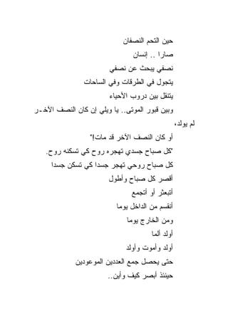 ‫ﺤﻴﻥ ﺍﻟﺘﺤﻡ ﺍﻟﻨﺼﻔﺎﻥ‬
                                ‫ﺼﺎﺭﺍ .. ﺇﻨﺴﺎﻥ‬
                        ‫ﻨﺼﻔﻲ ﻴﺒﺤﺙ ﻋﻥ ﻨﺼﻔﻲ‬
                ‫ﻴﺘﺠﻭل ﻓﻲ ﺍﻟﻁﺭﻗﺎﺕ ﻭﻓﻲ ﺍﻟﺴﺎﺤﺎﺕ‬
                        ‫ﻴﺘﻨﻘل ﺒﻴﻥ ﺩﺭﻭﺏ ﺍﻷﺤﻴﺎﺀ‬
‫ﻭﺒﻴﻥ ﻗﺒﻭﺭ ﺍﻟﻤﻭﺘﻰ.. ﻴﺎ ﻭﻴﻠﻲ ﺇﻥ ﻜﺎﻥ ﺍﻟﻨﺼﻑ ﺍﻵﺨـﺭ‬
                                                   ‫ﻟﻡ ﻴﻭﻟﺩ،‬
                  ‫ﺃﻭ ﻜﺎﻥ ﺍﻟﻨﺼﻑ ﺍﻵﺨﺭ ﻗﺩ ﻤﺎﺕ!"‬
   ‫"ﻜل ﺼﺒﺎﺡ ﺠﺴﺩﻱ ﺘﻬﺠﺭﻩ ﺭﻭﺡ ﻜﻲ ﺘﺴﻜﻨﻪ ﺭﻭﺡ.‬
     ‫ﻜل ﺼﺒﺎﺡ ﺭﻭﺤﻲ ﺘﻬﺠﺭ ﺠﺴ ‪‬ﺍ ﻜﻲ ﺘﺴﻜﻥ ﺠﺴ ‪‬ﺍ‬
      ‫ﺩ‬             ‫ﺩ‬
                        ‫ﺃﻗﺼﺭ ﻜل ﺼﺒﺎﺡ ﻭﺃﻁﻭل‬
                               ‫ﺃﺘﺒﻌﺜﺭ ﺃﻭ ﺃﺘﺠﻤﻊ‬
                          ‫ﺃﻨﻘﺴﻡ ﻤﻥ ﺍﻟﺩﺍﺨل ﻴﻭ ‪‬ﺎ‬
                           ‫ﻤ‬
                              ‫ﻭﻤﻥ ﺍﻟﺨﺎﺭﺝ ﻴﻭ ‪‬ﺎ‬
                               ‫ﻤ‬
                                       ‫ﺃﻭﻟﺩ ﺃﻟﻤﺎ‬
                                        ‫‪‬‬
                             ‫ﺃﻭﻟﺩ ﻭﺃﻤﻭﺕ ﻭﺃﻭﻟﺩ‬
             ‫ﺤﺘﻰ ﻴﺤﺼل ﺠﻤﻊ ﺍﻟﻌﺩﺩﻴﻥ ﺍﻟﻤﻭﻋﻭﺩﻴﻥ‬
                       ‫ﺤﻴﻨﺌﺫ ﺃﺒﺼﺭ ﻜﻴﻑ ﻭﺃﻴﻥ..‬
 