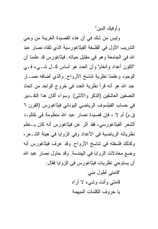 ‫ﻭﺃﻭﻓﻴﻙ ﺍﻟﺩﻴﻥ"‬
‫ﻭﻟﻴﺱ ﻤﻥ ﺸﻙ ﻓﻲ ﺃﻥ ﻫﺫﻩ ﺍﻟﻘﺼﻴﺩﺓ ﺍﻟﻐﺭﻴﺒﺔ ﻤﻥ ﻭﺤﻲ‬
‫ﺍﻟﺘﺩﺭﻴﺏ ﺍﻷﻭل ﻓﻲ ﺍﻟﻔﻠﺴﻔﺔ ﺍﻟﻔﻴﺜﺎﻏﻭﺭﺴﻴﺔ ﺍﻟﺫﻱ ﺘﻠﻘﺎﻩ ﻨﺼﺎﺭ ﻋﺒﺩ‬
‫ﺍﷲ ﻓﻲ ﺍﻟﺠﺎﻤﻌﺔ ﻭﻫﻭ ﻓﻲ ﻤﻘﺘﺒل ﺤﻴﺎﺘﻪ. ﻓﻴﺜﺎﻏﻭﺭﺱ ﻗﺩ ﻋﻠﻤﻨﺎ ﺃﻥ‬
‫"ﺍﻟﻜﻭﻥ ﺃﻋﺩﺍﺩ ﻭﺃﻨﻐﺎﻡ" ﻭﺃﻥ ﺍﻟﻌﺩﺩ ﻫﻭ ﺃﺴﺎﺱ ﻜـل ﺸـﻲﺀ ﻓـﻲ‬
‫ﺍﻟﻭﺠﻭﺩ ﻭﻋﻠﻤﻨﺎ ﻨﻅﺭﻴﺔ ﺘﻨﺎﺴﺦ ﺍﻷﺭﻭﺍﺡ. ﻭﺍﻟﺫﻱ ﺃﻀﺎﻓﻪ ﻨﺼـﺎﺭ‬
‫ﻋﺒﺩ ﺍﷲ ﻫﻭ ﺃﻨﻪ ﻗﺭﺃ ﻨﻅﺭﻴﺔ ﺍﻟﻌﺩﺩ ﻓﻲ ﺨﺭﻭﺝ ﺍﻟﻭﺍﺤﺩ ﻤﻥ ﺍﺘﺤﺎﺩ‬
‫ﺍﻟﻨﺼﻔﻴﻥ ﺍﻟﻌﺎﺸﻘﻴﻥ )ﺍﻟﺫﻜﺭ ﻭﺍﻷﻨﺜﻰ(. ﻭﺴﻭﺍﺀ ﺃﻜﺎﻥ ﻫﺫﺍ ﺍﻟﺘﻘـﺩﻴﺭ‬
‫ﻓﻲ ﺤﺴﺎﺏ ﺍﻟﻔﻴﻠﺴﻭﻑ ﺍﻟﺭﻴﺎﻀﻲ ﺍﻟﻴﻭﻨﺎﻨﻲ ﻓﻴﺜﺎﻏﻭﺭﺱ )ﺍﻟﻘﺭﻥ ٦‬
‫ﻕ.ﻡ( ﺃﻡ ﻻ ، ﻓﺈﻥ ﻗﺼﻴﺩﺓ ﻨﺼﺎﺭ ﻋﺒﺩ ﺍﷲ ﻤﻨﻅﻭﻤﺔ ﻓﻲ ﺘﻘﺎﻟﻴـﺩ‬
‫ﺍﻟﺸﻌﺭ ﺍﻟﻔﻴﺜﺎﻏﻭﺭﺴﻲ، ﻓﻘﺩ ﺃﺜﺭ ﻋﻥ ﻓﻴﺜﺎﻏﻭﺭﺱ ﺃﻨﻪ ﻜﺎﻥ ﻴـﻨﻅﻡ‬
‫ﻨﻅﺭﻴﺎﺘﻪ ﺍﻟﺭﻴﺎﻀﻴﺔ ﻓﻲ ﺍﻷﻋﺩﺍﺩ ﻭﻓﻲ ﺍﻟﺯﻭﺍﻴﺎ ﻓﻲ ﻫﻴﺌﺔ ﺍﻟﺸـﻌﺭ،‬
‫ﻭﻜﺫﻟﻙ ﻓﻠﺴﻔﺘﻪ ﻓﻲ ﺘﻨﺎﺴﺦ ﺍﻷﺭﻭﺍﺡ. ﻭﻗﺩ ﻋﺭﻑ ﻓﻴﺜﺎﻏﻭﺭﺱ ﺃﻨﻪ‬
‫ﻭﻀﻊ ﻤﻌﺎﺩﻻﺕ ﺍﻟﺯﻭﺍﻴﺎ ﻓﻲ ﺍﻟﻬﻨﺩﺴﺔ. ﻭﻗﺩ ﺤﺎﻭل ﻨﺼﺎﺭ ﻋﺒﺩ ﺍﷲ‬
           ‫ﺃﻥ ﻴﺴﺘﻭﺤﻲ ﻨﻅﺭﻴﺎﺕ ﻓﻴﺜﺎﻏﻭﺭﺱ ﻓﻲ ﺍﻟﺯﻭﺍﻴﺎ ﻓﻘﺎل:‬
                                ‫"ﻗﺎﻤﺘﻲ ﺃﻁﻭل ﻤﻨﻲ‬
                        ‫ﻗﺎﻤﺘﻲ ﻭﺃﻨﺕ ﻭﺸﻲﺀ ﻻ ﺃﺭﺍﻩ‬
                        ‫ﻴﺎ ﺤﺭﻭﻑ ﺍﻟﻜﻠﻤﺎﺕ ﺍﻟﻤﺒﻬﻤﺔ‬
 