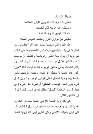 ‫ﻴﺎ ﺒﻘﺎﻴﺎ ﺍﻟﺘﻤﺘﻤﺎﺕ‬
         ‫ﻗﺎﻤﺘﻲ ﺃﻨﺕ ﻭﻫﺎ ﺃﻨﺕ ﺘﺠﻭﺒﻴﻥ ﺍﻟﻠﻴﺎﻟﻲ ﺍﻟﻤﻅﻠﻤﺔ‬
                   ‫ﻭﺘﻤﻴﻁﻴﻥ ﻋﻥ ﺍﻟﻭﺠﻪ ﻟﺜﺎﻡ ﺍﻟﻜﻠﻤﺎﺕ‬
                      ‫ﻫﺫﻩ ﺃﻨﺕ ﺘﻬﺩﻴﻥ ﺍﻟﺯﻭﺍﻴﺎ ﺍﻟﻘﺎﺌﻤﺔ‬
     ‫ﻓﺄﻗﻴﻤﻲ ﻤﻥ ﺘﻭﺍﺯﻱ ﺍﻟﻨﻭﺭ ﻭﺍﻟﻅﻠﻤﺔ ﻨﺎﻤﻭﺱ ﺍﻟﺤﻴﺎﺓ"‬
‫ﻫﺫﻩ ﺍﻟﻔﻘﺭﺓ ﺍﻟﺘﻲ ﻴﺴﻤﻴﻬﺎ ﻨﺼﺎﺭ ﻋﺒﺩ ﺍﷲ "ﺍﻻﻨﻘﺴﺎﻡ ﻤـﻥ‬
‫ﺍﻟﺨﺎﺭﺝ" ﻓﻲ ﺒﺎﺏ ﺍﻟﻔﻴﺜﺎﻏﻭﺭﺴﻴﺎﺕ ﺘﺒﺩﻭ ﻏﺎﻤﻀﺔ ﻭﻤﺎ ﻫﻲ ﻜﺫﻟﻙ.‬
‫ﻓﻬﻭ ﻴﺭﻴﺩ ﺃﻥ ﻴﻘﻭل ﺒﻠﻐﺔ ﺍﻟﺸﻌﺭ ﻭﺍﻟﺭﻴﺎﻀﺔ ﻭﺍﻟﻔﻠﺴﻔﺔ ﺃﻥ ﺴـﻤﺕ‬
‫ﺸﻌﺭﻩ ﻜﺸﺎﻋﺭ ﺃﻁﻭل ﻤﻥ ﺴﻤﺕ ﺸﺨﺼﻪ ﻜﺈﻨﺴـﺎﻥ ﺃﻭ ﻜﺒﺸـﺭ.‬
‫ﻭﻟﺜﺎﻡ ﺍﻟﻜﻠﻤﺎﺕ ﻴﺨﻔﻲ ﺤﻘﺎﺌﻕ ﺍﻟﻭﺠﻭﺩ، ﻓﺎﻟﻠﻐﺔ ﻟﻴﺴﺕ ﺃﺩﺍﺓ "ﺘﻌﺒﻴﺭ"‬
‫ﻭﻟﻜﻥ ﺃﺩﺍﺓ "ﺘﻌﺘﻴﻡ" ﻻ ﻴﻤﻴﻁﻪ ﺇﻻ ﺍﻟﺸﻌﺭ ﻭﺤﻘﺎﺌﻕ ﺍﻟﺭﻴﺎﻀـﻴﺎﺕ.‬
‫ﻭﺍﻟﻠﻐﺔ ﺒﻭﻀﻭﺤﻬﺎ ﺍﻟﻤﺒﺘﺫل ﺘﺨﻔﻲ ﻗﻭﺍﻨﻴﻥ ﺍﻟﻭﺠﻭﺩ ﻭﺘﺴﺭﺒل ﻜـل‬
‫ﺸﻲﺀ ﺒﻨﻭﺭ ﺍﻟﻌﻘل ﺍﻟﻭﻀﺎﺀ "ﺍﻟﻤﻨﻁﻕ" ﺃﻭ ﺘﺴﺭﺒل ﻜل ﺸﻲﺀ ﻓـﻲ‬
                               ‫‪‬‬
‫ﻏﺎﺒﺔ ﺍﻟﺭﻤﻭﺯ ﺍﻟﻤﻌﺘﻤﺔ "ﺍﻟﺨﻴﺎل" ﻭﺒﺫﻟﻙ ﺘﺅﺩﻱ ﺇﻟـﻰ ﺍﻟﺘﻔـﺎﺅل ﺃﻭ‬
                                        ‫ﺇﻟﻰ ﺍﻟﺘﺸﺎﺅﻡ ﺍﻟﻘﺎﺘل.‬
‫ﻫﻲ ﻜﺎﻟﺯﺍﻭﻴﺔ ﺍﻟﻘﺎﺌﻤﺔ ﺇﺫﺍ ﺒﻨﻰ ﻋﻠﻴﻬﺎ ﻤﻌﻤـﺎﺭ ﺍﻟﻜـﻭﻥ‬
‫ﺘﺨﺩﻉ ﺍﻹﻨﺴﺎﻥ ﻭﺘﺠﻌﻠﻪ، ﻴﺤﺴﺏ ﺃﻨﻪ ﻴﻘﻴﻡ ﻓﻲ ﻤﻨﺯل ﻜﺎﻟﻤﻜﻌﺒـﺎﺕ‬
‫ﺍﻟﺘﻲ ﺘﺒﻨﻰ ﺒﻨﺎﺌﻴﺎﺕ ﺍﻹﻨﺴﺎﻥ ﻭﻟﻜﻥ ﺍﻟﻜﻭﻥ ﻟﻴﺱ ﻜﻠﻪ ﺯﻭﺍﻴﺎ ﻗﺎﺌﻤﺔ.‬
 