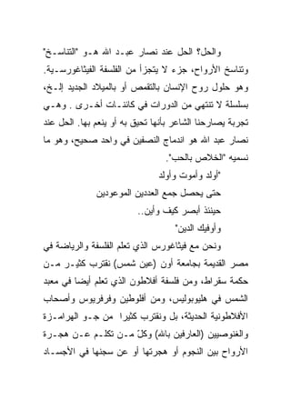 ‫ﻭﺍﻟﺤل؟ ﺍﻟﺤل ﻋﻨﺩ ﻨﺼﺎﺭ ﻋﺒـﺩ ﺍﷲ ﻫـﻭ "ﺍﻟﺘﻨﺎﺴـﺦ"‬
‫ﻭﺘﻨﺎﺴﺦ ﺍﻷﺭﻭﺍﺡ، ﺠﺯﺀ ﻻ ﻴﺘﺠﺯﺃ ﻤﻥ ﺍﻟﻔﻠﺴﻔﺔ ﺍﻟﻔﻴﺜﺎﻏﻭﺭﺴـﻴﺔ.‬
‫ﻭﻫﻭ ﺤﻠﻭل ﺭﻭﺡ ﺍﻹﻨﺴﺎﻥ ﺒﺎﻟﺘﻘﻤﺹ ﺃﻭ ﺒﺎﻟﻤﻴﻼﺩ ﺍﻟﺠﺩﻴﺩ ﺇﻟـﺦ،‬
‫ﺒﺴﻠﺴﻠﺔ ﻻ ﺘﻨﺘﻬﻲ ﻤﻥ ﺍﻟﺩﻭﺭﺍﺕ ﻓﻲ ﻜﺎﺌﻨـﺎﺕ ﺃﺨـﺭﻯ . ﻭﻫـﻲ‬
‫ﺘﺠﺭﺒﺔ ﻴﺼﺎﺭﺤﻨﺎ ﺍﻟﺸﺎﻋﺭ ﺒﺄﻨﻬﺎ ﺘﺤﻴﻕ ﺒﻪ ﺃﻭ ﻴﻨﻌﻡ ﺒﻬﺎ. ﺍﻟﺤل ﻋﻨﺩ‬
‫ﻨﺼﺎﺭ ﻋﺒﺩ ﺍﷲ ﻫﻭ ﺍﻨﺩﻤﺎﺝ ﺍﻟﻨﺼﻔﻴﻥ ﻓﻲ ﻭﺍﺤﺩ ﺼﺤﻴﺢ، ﻭﻫﻭ ﻤﺎ‬
                                 ‫ﻨﺴﻤﻴﻪ "ﺍﻟﺨﻼﺹ ﺒﺎﻟﺤﺏ".‬
                               ‫"ﺃﻭﻟﺩ ﻭﺃﻤﻭﺕ ﻭﺃﻭﻟﺩ‬
              ‫ﺤﺘﻰ ﻴﺤﺼل ﺠﻤﻊ ﺍﻟﻌﺩﺩﻴﻥ ﺍﻟﻤﻭﻋﻭﺩﻴﻥ‬
                         ‫ﺤﻴﻨﺌﺫ ﺃﺒﺼﺭ ﻜﻴﻑ ﻭﺃﻴﻥ..‬
                                    ‫ﻭﺃﻭﻓﻴﻙ ﺍﻟﺩﻴﻥ"‬
‫ﻭﻨﺤﻥ ﻤﻊ ﻓﻴﺜﺎﻏﻭﺭﺱ ﺍﻟﺫﻱ ﺘﻌﻠﻡ ﺍﻟﻔﻠﺴﻔﺔ ﻭﺍﻟﺭﻴﺎﻀﺔ ﻓﻲ‬
‫ﻤﺼﺭ ﺍﻟﻘﺩﻴﻤﺔ ﺒﺠﺎﻤﻌﺔ ﺃﻭﻥ )ﻋﻴﻥ ﺸﻤﺱ( ﻨﻘﺘﺭﺏ ﻜﺜﻴـﺭ ﻤـﻥ‬
‫ﺤﻜﻤﺔ ﺴﻘﺭﺍﻁ، ﻭﻤﻥ ﻓﻠﺴﻔﺔ ﺃﻓﻼﻁﻭﻥ ﺍﻟﺫﻱ ﺘﻌﻠﻡ ﺃﻴ ‪‬ﺎ ﻓﻲ ﻤﻌﺒﺩ‬
         ‫ﻀ‬
‫ﺍﻟﺸﻤﺱ ﻓﻲ ﻫﻠﻴﻭﺒﻭﻟﻴﺱ، ﻭﻤﻥ ﺃﻓﻠﻭﻁﻴﻥ ﻭﻓﺭﻓﺭﻴﻭﺱ ﻭﺃﺼﺤﺎﺏ‬
‫ﺍﻷﻓﻼﻁﻭﻨﻴﺔ ﺍﻟﺤﺩﻴﺜﺔ، ﺒل ﻭﻨﻘﺘﺭﺏ ﻜﺜﻴ ‪‬ﺍ ﻤﻥ ﺠـﻭ ﺍﻟﻬﺭﺍﻤـﺯﺓ‬
                  ‫ﺭ‬
‫ﻭﺍﻟﻐﻨﻭﺼﻴﻴﻥ )ﺍﻟﻌﺎﺭﻓﻴﻥ ﺒﺎﷲ( ﻭﻜل ﻤـﻥ ﺘﻜﻠـﻡ ﻋـﻥ ﻫﺠـﺭﺓ‬
                    ‫ّ‬
‫ﺍﻷﺭﻭﺍﺡ ﺒﻴﻥ ﺍﻟﻨﺠﻭﻡ ﺃﻭ ﻫﺠﺭﺘﻬﺎ ﺃﻭ ﻋﻥ ﺴﺠﻨﻬﺎ ﻓﻲ ﺍﻷﺠﺴـﺎﺩ‬
 