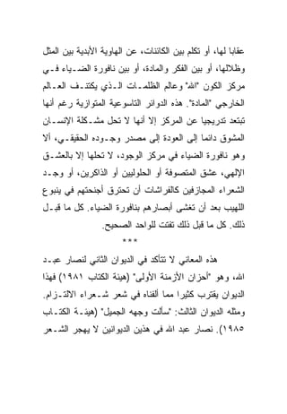 ‫ﻋﻘﺎﺒﺎ ﻟﻬﺎ، ﺃﻭ ﺘﻜﻠﻡ ﺒﻴﻥ ﺍﻟﻜﺎﺌﻨﺎﺕ، ﻋﻥ ﺍﻟﻬﺎﻭﻴﺔ ﺍﻷﺒﺩﻴﺔ ﺒﻴﻥ ﺍﻟﻤﺜل‬
                                                        ‫‪‬‬
‫ﻭﻅﻼﻟﻬﺎ، ﺃﻭ ﺒﻴﻥ ﺍﻟﻔﻜﺭ ﻭﺍﻟﻤﺎﺩﺓ، ﺃﻭ ﺒﻴﻥ ﻨﺎﻓﻭﺭﺓ ﺍﻟﻀـﻴﺎﺀ ﻓـﻲ‬
‫ﻤﺭﻜﺯ ﺍﻟﻜﻭﻥ "ﺍﷲ" ﻭﻋﺎﻟﻡ ﺍﻟﻅﻠﻤـﺎﺕ ﺍﻟـﺫﻱ ﻴﻜﺘﻨـﻑ ﺍﻟﻌـﺎﻟﻡ‬
‫ﺍﻟﺨﺎﺭﺠﻲ "ﺍﻟﻤﺎﺩﺓ". ﻫﺫﻩ ﺍﻟﺩﻭﺍﺌﺭ ﺍﻟﺘﺎﺴﻭﻋﻴﺔ ﺍﻟﻤﺘﻭﺍﺯﻴﺔ ﺭﻏﻡ ﺃﻨﻬﺎ‬
‫ﺘﺒﺘﻌﺩ ﺘﺩﺭﻴﺠﻴﺎ ﻋﻥ ﺍﻟﻤﺭﻜﺯ ﺇﻻ ﺃﻨﻬﺎ ﻻ ﺘﺤل ﻤﺸـﻜﻠﺔ ﺍﻹﻨﺴـﺎﻥ‬
                                        ‫‪‬‬
‫ﺍﻟﻤﺸﻭﻕ ﺩﺍﺌ ‪‬ﺎ ﺇﻟﻰ ﺍﻟﻌﻭﺩﺓ ﺇﻟﻰ ﻤﺼﺩﺭ ﻭﺠـﻭﺩﻩ ﺍﻟﺤﻘﻴﻘـﻲ، ﺃﻻ‬
                                         ‫ﻤ‬
‫ﻭﻫﻭ ﻨﺎﻓﻭﺭﺓ ﺍﻟﻀﻴﺎﺀ ﻓﻲ ﻤﺭﻜﺯ ﺍﻟﻭﺠﻭﺩ، ﻻ ﺘﺤﻠﻬﺎ ﺇﻻ ﺒﺎﻟﻌﺸـﻕ‬
‫ﺍﻹﻟﻬﻲ، ﻋﺸﻕ ﺍﻟﻤﺘﺼﻭﻓﺔ ﺃﻭ ﺍﻟﺤﻠﻭﻟﻴﻴﻥ ﺃﻭ ﺍﻟﺫﺍﻜﺭﻴﻥ، ﺃﻭ ﻭﺠـﺩ‬
‫ﺍﻟﺸﻌﺭﺍﺀ ﺍﻟﻤﺠﺎﺯﻓﻴﻥ ﻜﺎﻟﻔﺭﺍﺸﺎﺕ ﺃﻥ ﺘﺤﺘﺭﻕ ﺃﺠﻨﺤﺘﻬﻡ ﻓﻲ ﻴﻨﺒﻭﻉ‬
‫ﺍﻟﻠﻬﻴﺏ ﺒﻌﺩ ﺃﻥ ﺘﻐﺸﻰ ﺃﺒﺼﺎﺭﻫﻡ ﺒﻨﺎﻓﻭﺭﺓ ﺍﻟﻀﻴﺎﺀ. ﻜل ﻤﺎ ﻗﺒـل‬
                 ‫ﺫﻟﻙ. ﻜل ﻤﺎ ﻗﺒل ﺫﻟﻙ ﺘﻔﺘﺕ ﻟﻠﻭﺍﺤﺩ ﺍﻟﺼﺤﻴﺢ.‬
                       ‫***‬
‫ﻫﺫﻩ ﺍﻟﻤﻌﺎﻨﻲ ﻻ ﺘﺘﺄﻜﺩ ﻓﻲ ﺍﻟﺩﻴﻭﺍﻥ ﺍﻟﺜﺎﻨﻲ ﻟﻨﺼﺎﺭ ﻋﺒـﺩ‬
‫ﺍﷲ، ﻭﻫﻭ "ﺃﺤﺯﺍﻥ ﺍﻷﺯﻤﻨﺔ ﺍﻷﻭﻟﻰ" )ﻫﻴﺌﺔ ﺍﻟﻜﺘﺎﺏ ١٨٩١( ﻓﻬﺫﺍ‬
‫ﺍﻟﺩﻴﻭﺍﻥ ﻴﻘﺘﺭﺏ ﻜﺜﻴ ‪‬ﺍ ﻤﻤﺎ ﺃﻟﻔﻨﺎﻩ ﻓﻲ ﺸﻌﺭ ﺸـﻌﺭﺍﺀ ﺍﻻﻟﺘـﺯﺍﻡ.‬
                                    ‫ﺭ‬
‫ﻭﻤﺜﻠﻪ ﺍﻟﺩﻴﻭﺍﻥ ﺍﻟﺜﺎﻟﺙ: "ﺴﺄﻟﺕ ﻭﺠﻬﻪ ﺍﻟﺠﻤﻴل" )ﻫﻴﺌـﺔ ﺍﻟﻜﺘـﺎﺏ‬
‫٥٨٩١(. ﻨﺼﺎﺭ ﻋﺒﺩ ﺍﷲ ﻓﻲ ﻫﺫﻴﻥ ﺍﻟﺩﻴﻭﺍﻨﻴﻥ ﻻ ﻴﻬﺠﺭ ﺍﻟﺸـﻌﺭ‬
 