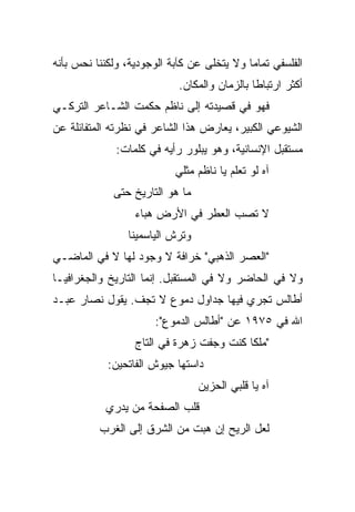 ‫ﺍﻟﻔﻠﺴﻔﻲ ﺘﻤﺎﻤﺎ ﻭﻻ ﻴﺘﺨﻠﻰ ﻋﻥ ﻜﺂﺒﺔ ﺍﻟﻭﺠﻭﺩﻴﺔ، ﻭﻟﻜﻨﻨﺎ ﻨﺤﺱ ﺒﺄﻨﻪ‬
                                            ‫‪‬‬
                            ‫ﺃﻜﺜﺭ ﺍﺭﺘﺒﺎﻁﺎ ﺒﺎﻟﺯﻤﺎﻥ ﻭﺍﻟﻤﻜﺎﻥ.‬
                                              ‫ﹰ‬
‫ﻓﻬﻭ ﻓﻲ ﻗﺼﻴﺩﺘﻪ ﺇﻟﻰ ﻨﺎﻅﻡ ﺤﻜﻤﺕ ﺍﻟﺸـﺎﻋﺭ ﺍﻟﺘﺭﻜـﻲ‬
‫ﺍﻟﺸﻴﻭﻋﻲ ﺍﻟﻜﺒﻴﺭ، ﻴﻌﺎﺭﺽ ﻫﺫﺍ ﺍﻟﺸﺎﻋﺭ ﻓﻲ ﻨﻅﺭﺘﻪ ﺍﻟﻤﺘﻔﺎﺌﻠﺔ ﻋﻥ‬
              ‫ﻤﺴﺘﻘﺒل ﺍﻹﻨﺴﺎﻨﻴﺔ، ﻭﻫﻭ ﻴﺒﻠﻭﺭ ﺭﺃﻴﻪ ﻓﻲ ﻜﻠﻤﺎﺕ:‬
                           ‫ﺁﻩ ﻟﻭ ﺘﻌﻠﻡ ﻴﺎ ﻨﺎﻅﻡ ﻤﺜﻠﻲ‬
             ‫ﻤﺎ ﻫﻭ ﺍﻟﺘﺎﺭﻴﺦ ﺤﺘﻰ‬
                  ‫ﻻ ﺘﺼﺏ ﺍﻟﻌﻁﺭ ﻓﻲ ﺍﻷﺭﺽ ﻫﺒﺎﺀ‬
                ‫ﻭﺘﺭﺵ ﺍﻟﻴﺎﺴﻤﻴﻨﺎ‬
‫"ﺍﻟﻌﺼﺭ ﺍﻟﺫﻫﺒﻲ" ﺨﺭﺍﻓﺔ ﻻ ﻭﺠﻭﺩ ﻟﻬﺎ ﻻ ﻓﻲ ﺍﻟﻤﺎﻀـﻲ‬
‫ﻭﻻ ﻓﻲ ﺍﻟﺤﺎﻀﺭ ﻭﻻ ﻓﻲ ﺍﻟﻤﺴﺘﻘﺒل. ﺇﻨﻤﺎ ﺍﻟﺘﺎﺭﻴﺦ ﻭﺍﻟﺠﻐﺭﺍﻓﻴـﺎ‬
‫ﺃﻁﺎﻟﺱ ﺘﺠﺭﻱ ﻓﻴﻬﺎ ﺠﺩﺍﻭل ﺩﻤﻭﻉ ﻻ ﺘﺠﻑ. ﻴﻘﻭل ﻨﺼﺎﺭ ﻋﺒـﺩ‬
                      ‫ﺍﷲ ﻓﻲ ٥٧٩١ ﻋﻥ "ﺃﻁﺎﻟﺱ ﺍﻟﺩﻤﻭﻉ":‬
                  ‫"ﻤﻠﻜﺎ ﻜﻨﺕ ﻭﺠﻔﺕ ﺯﻫﺭﺓ ﻓﻲ ﺍﻟﺘﺎﺝ‬
                                          ‫ﹰ‬
            ‫ﺩﺍﺴﺘﻬﺎ ﺠﻴﻭﺵ ﺍﻟﻔﺎﺘﺤﻴﻥ:‬
                                 ‫ﺁﻩ ﻴﺎ ﻗﻠﺒﻲ ﺍﻟﺤﺯﻴﻥ‬
           ‫ﻗﻠﺏ ﺍﻟﺼﻔﺤﺔ ﻤﻥ ﻴﺩﺭﻱ‬
          ‫ﻟﻌل ﺍﻟﺭﻴﺢ ﺇﻥ ﻫﺒﺕ ﻤﻥ ﺍﻟﺸﺭﻕ ﺇﻟﻰ ﺍﻟﻐﺭﺏ‬
 