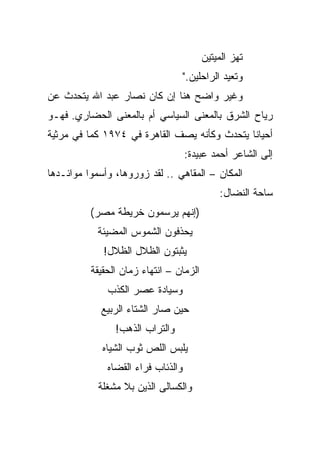 ‫ﺘﻬﺯ ﺍﻟﻤﻴﺘﻴﻥ‬
                                    ‫ﻭﺘﻌﻴﺩ ﺍﻟﺭﺍﺤﻠﻴﻥ."‬
‫ﻭﻏﻴﺭ ﻭﺍﻀﺢ ﻫﻨﺎ ﺇﻥ ﻜﺎﻥ ﻨﺼﺎﺭ ﻋﺒﺩ ﺍﷲ ﻴﺘﺤﺩﺙ ﻋﻥ‬
‫ﺭﻴﺎﺡ ﺍﻟﺸﺭﻕ ﺒﺎﻟﻤﻌﻨﻰ ﺍﻟﺴﻴﺎﺴﻲ ﺃﻡ ﺒﺎﻟﻤﻌﻨﻰ ﺍﻟﺤﻀﺎﺭﻱ. ﻓﻬـﻭ‬
‫ﺃﺤﻴﺎﻨﺎ ﻴﺘﺤﺩﺙ ﻭﻜﺄﻨﻪ ﻴﺼﻑ ﺍﻟﻘﺎﻫﺭﺓ ﻓﻲ ٤٧٩١ ﻜﻤﺎ ﻓﻲ ﻤﺭﺜﻴﺔ‬
                                              ‫ﹰ‬
                                    ‫ﺇﻟﻰ ﺍﻟﺸﺎﻋﺭ ﺃﺤﻤﺩ ﻋﺒﻴﺩﺓ:‬
‫ﺍﻟﻤﻜﺎﻥ – ﺍﻟﻤﻘﺎﻫﻲ .. ﻟﻘﺩ ﺯﻭﺭﻭﻫﺎ، ﻭﺃﺴﻤﻭﺍ ﻤﻭﺍﺌـﺩﻫﺎ‬
                                             ‫ﺴﺎﺤﺔ ﺍﻟﻨﻀﺎل:‬
          ‫)ﺇﻨﻬﻡ ﻴﺭﺴﻤﻭﻥ ﺨﺭﻴﻁﺔ ﻤﺼﺭ(‬
            ‫ﻴﺤﺫﻓﻭﻥ ﺍﻟﺸﻤﻭﺱ ﺍﻟﻤﻀﻴﺌﺔ‬
             ‫ﻴﺜﺒﺘﻭﻥ ﺍﻟﻅﻼل ﺍﻟﻅﻼل!‬
          ‫ﺍﻟﺯﻤﺎﻥ – ﺍﻨﺘﻬﺎﺀ ﺯﻤﺎﻥ ﺍﻟﺤﻘﻴﻘﺔ‬
              ‫ﻭﺴﻴﺎﺩﺓ ﻋﺼﺭ ﺍﻟﻜﺫﺏ‬
            ‫ﺤﻴﻥ ﺼﺎﺭ ﺍﻟﺸﺘﺎﺀ ﺍﻟﺭﺒﻴﻊ‬
                ‫ﻭﺍﻟﺘﺭﺍﺏ ﺍﻟﺫﻫﺏ!‬
             ‫ﻴﻠﺒﺱ ﺍﻟﻠﺹ ﺜﻭﺏ ﺍﻟﺸﻴﺎﻩ‬
              ‫ﻭﺍﻟﺫﺌﺎﺏ ﻓﺭﺍﺀ ﺍﻟﻘﻀﺎﻩ‬
            ‫ﻭﺍﻟﻜﺴﺎﻟﻰ ﺍﻟﺫﻴﻥ ﺒﻼ ﻤﺸﻐﻠﺔ‬
 