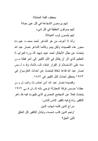 ‫ﻤﻌﻁﻑ ﺍﻟﻔﺌﺔ ﺍﻟﻌﺎﻤﻠﺔ!‬
     ‫ﺇﻨﻬﻡ ﻴﺭﺴﻤﻭﻥ ﺍﻟﺸﺠﺎﻋﺔ ﻓﻲ ﻜل ﻋﻴﻥ ﺠﺒﺎﻨﺔ‬
                 ‫ﺇﻨﻬﻡ ﻴﺴﺭﻗﻭﻥ ﺍﻟﺤﻘﻴﻘﺔ ﻓﻲ ﻜل ﺸﻲﺀ‬
                        ‫ﺇﻨﻬﻡ ﻴﻠﺒﺴﻭﻥ ﺜﻭﺏ ﺍﻟﺨﻴﺎﻨﺔ!‬
‫ﻭﺃﻨﺎ ﻻ ﺃﻋﺭﻑ ﻤﻥ ﻫﻭ ﺍﻟﺸﺎﻋﺭ ﺃﺤﻤﺩ ﻤﺤﻤـﺩ ﻋﺒﻴـﺩﺓ‬
‫ﻤﺤﻭﺭ ﻫﺫﻩ ﺍﻟﻘﺼﻴﺩﺓ، ﻭﻟﻜﻥ ﻴﺒﺩﻭ ﻭﻜﺄﻨﻤﺎ ﺍﻟﺸﺎﻋﺭ ﻨﺼﺎﺭ ﻋﺒﺩ ﺍﷲ‬
‫ﻴﺘﺤﺩﺙ ﻋﻥ ﺒﻁل ﺍﻷﺒﻁﺎل ﺃﺤﻤﺩ ﻋﺒﻴﺩ ﺸﻬﻴﺩ ﺍﻟﺜـﻭﺭﺓ ﺍﻟﻌﺭﺍﺒﻴـﺔ‬
‫ﺍﻟﻌﻅﻴﻡ ﺍﻟﺫﻱ ﺁﺜﺭ ﺃﻥ ﻴﻘﺎﺘل ﻓﻲ ﺍﻟﺘل ﺍﻟﻜﺒﻴﺭ ﺇﻟﻰ ﺁﺨﺭ ﻗﻁﺔ ﻤـﻥ‬
‫ﺩﻤﻪ ﻋﻠﻰ ﺍﻻﺴﺘﺴﻼﻡ ﺃﻭ ﺍﻟﻔﺭﺍﺭ ﺍﺒﺘﻐﺎﺀ ﺍﻟﺴـﻼﻤﺔ، ﻭﻗـﺩ ﻟـﺒﺱ‬
‫ﻨﺼﺎﺭ ﻋﺒﺩ ﺍﷲ ﻗﻨﺎﻋﺎ ﺸﻔﺎﻓﺎ ﻟﻴﺘﺤﺩﺙ ﻋﻥ ﺃﺤﺩﺍﺙ ﺍﻟﺩﻓﺭﺴﻭﺍﺭ ﻓﻲ‬
                              ‫ﹰ‬     ‫‪‬‬
              ‫٣٧٩١ ﺒﻤﻨﻁﻕ ﺃﺤﺩﺍﺙ ﺍﻟﺘل ﺍﻟﻜﺒﻴﺭ ﻓﻲ ٢٨٨١.‬
‫ﻭﻗﺼﻴﺩﺓ ﻨﺼﺎﺭ ﻋﺒﺩ ﺍﷲ "ﻤﻥ ﺃﺤﺎﺩﻴـﺙ ﻭﺍﺼـل ﺒـﻥ‬
‫ﻋﻁﺎﺀ" ﻤﺅﺴﺱ ﻓﺭﻗﺔ ﺍﻟﻤﻌﺘﺯﻟﺔ ﺘﻭﺤﻲ ﺒﺄﻨﻪ ﻜـﺎﻥ ﻓـﻲ ٢٧٩١‬
‫ﻴﺘﺤﺩﺙ ﻓﻌﻼ ﻋﻥ ﺍﻟﻤﺠﺘﻤﻊ ﺍﻟﻤﺼﺭﻱ ﺍﻟﺫﻱ ﻅﻬﺭﺕ ﻓﻴﻪ ﻅـﺎﻫﺭ‬
                                      ‫ﹰ‬
                     ‫ﺍﻟﺘﻜﻔﻴﺭ ﻭﺸﺎﻉ ﻓﻴﻪ ﺘﻜﻔﻴﺭ ﺍﻟﻨﺎﺱ ﻟﻠﻨﺎﺱ:‬
                     ‫ﺴﺭﺍﺝ ﺍﻟﺩﻴﻥ ﻜﺫﺒﻪ ﺸﻬﺎﺏ ﺍﻟﺩﻴﻥ‬
  ‫"ﻭﻨﺠﻡ ﺍﻟﺩﻴﻥ ﻜﺫﺏ ﺸﻤﺴﻪ، ﻭﺘﺒﺎﺩل ﺍﻟﺘﻜﻔﻴﺭ ﻜل ﺍﻟﺨﻠﻕ‬
                                     ‫ﻓﺄﻴﻥ ﺍﻟﺤﻕ؟‬
 