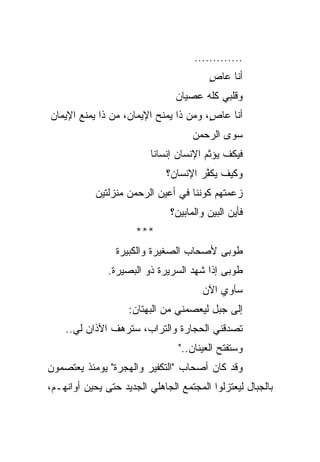 ‫.............‬
                                         ‫ﺃﻨﺎ ﻋﺎﺹ‬
                                         ‫ٍ‬
                                ‫ﻭﻗﻠﺒﻲ ﻜﻠﻪ ﻋﺼﻴﺎﻥ‬
‫ﺃﻨﺎ ﻋﺎﺹ، ﻭﻤﻥ ﺫﺍ ﻴﻤﻨﺢ ﺍﻹﻴﻤﺎﻥ، ﻤﻥ ﺫﺍ ﻴﻤﻨﻊ ﺍﻹﻴﻤﺎﻥ‬
                                       ‫ٍ‬
                                     ‫ﺴﻭﻯ ﺍﻟﺭﺤﻤﻥ‬
                          ‫ﻓﻴﻜﻑ ﻴﺅﺜﻡ ﺍﻹﻨﺴﺎﻥ ﺇﻨﺴﺎﻨﺎ‬
                           ‫ﹰ‬
                              ‫ﻭﻜﻴﻑ ‪‬ﻜ ﱠﺭ ﺍﻹﻨﺴﺎﻥ؟‬
                                       ‫ﻴﻔ‬
            ‫ﺯﻋﻤﺘﻬﻡ ﻜﻭﻨﻨﺎ ﻓﻲ ﺃﻋﻴﻥ ﺍﻟﺭﺤﻤﻥ ﻤﻨﺯﻟﺘﻴﻥ‬
                               ‫ﻓﺄﻴﻥ ﺍﻟﺒﻴﻥ ﻭﺍﻟﻤﺎﺒﻴﻥ؟‬
                      ‫***‬
                 ‫ﻁﻭﺒﻰ ﻷﺼﺤﺎﺏ ﺍﻟﺼﻐﻴﺭﺓ ﻭﺍﻟﻜﺒﻴﺭﺓ‬
               ‫ﻁﻭﺒﻰ ﺇﺫﺍ ﺸﻬﺩ ﺍﻟﺴﺭﻴﺭﺓ ﺫﻭ ﺍﻟﺒﺼﻴﺭﺓ.‬
                                       ‫ﺴﺂﻭﻱ ﺍﻵﻥ‬
                    ‫ﺇﻟﻰ ﺠﺒل ﻟﻴﻌﺼﻤﻨﻲ ﻤﻥ ﺍﻟﺒﻬﺘﺎﻥ:‬
    ‫ﺘﺼﺩﻗﻨﻲ ﺍﻟﺤﺠﺎﺭﺓ ﻭﺍﻟﺘﺭﺍﺏ، ﺴﺘﺭﻫﻑ ﺍﻵﺫﺍﻥ ﻟﻲ..‬
                                 ‫ﻭﺴﺘﻔﺘﺢ ﺍﻟﻌﻴﻨﺎﻥ.."‬
‫ﻭﻗﺩ ﻜﺎﻥ ﺃﺼﺤﺎﺏ "ﺍﻟﺘﻜﻔﻴﺭ ﻭﺍﻟﻬﺠﺭﺓ" ﻴﻭﻤﺌﺫ ﻴﻌﺘﺼﻤﻭﻥ‬
‫ﺒﺎﻟﺠﺒﺎل ﻟﻴﻌﺘﺯﻟﻭﺍ ﺍﻟﻤﺠﺘﻤﻊ ﺍﻟﺠﺎﻫﻠﻲ ﺍﻟﺠﺩﻴﺩ ﺤﺘﻰ ﻴﺤﻴﻥ ﺃﻭﺍﻨﻬـﻡ،‬
 