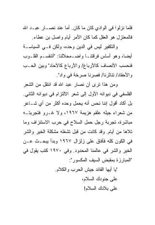 ‫ﻓﻠﻤﺎ ﻨﺯﻟﻭﺍ ﻓﻲ ﺍﻟﻭﺍﺩﻱ ﻜﺎﻥ ﻤﺎ ﻜﺎﻥ. ﺃﻤﺎ ﻋﻨﺩ ﻨﺼـﺎﺭ ﻋﺒـﺩ ﺍﷲ‬
    ‫ﻓﺎﻟﻤﻌﺘﺯل ﻫﻭ ﺍﻟﻌﻘل ﻜﻤﺎ ﻜﺎﻥ ﺍﻷﻤﺭ ﺃﻴﺎﻡ ﻭﺍﺼل ﺒﻥ ﻋﻁﺎﺀ.‬
‫ﻭﺍﻟﺘﻜﻔﻴﺭ ﻟﻴﺱ ﻓﻲ ﺍﻟﺩﻴﻥ ﻭﺤﺩﻩ، ﻭﻟﻜﻥ ﻓـﻲ ﺍﻟﺴﻴﺎﺴـﺔ‬
‫ﺃﻴﻀﺎ، ﻭﻫﻭ ﺃﺴﺎﺱ ﻓﺭﻗﺘﻨـﺎ ﻭﺍﻀـﻤﺤﻼﻟﻨﺎ: "ﺃﺘﻨﻘﺴـﻡ ﺍﻟﻘﻠـﻭﺏ‬
                                                ‫‪‬‬
‫ﻓﻨﺤﺴﺏ ﺍﻷﻨﺼﺎﻑ ﻜﺎﻷﺭﺒﺎﻉ/ ﻭﺍﻷﺭﺒﺎﻉ ﻜﺎﻵﺤﺎﺩ" ﻭﺒﻴﻥ ﺍﻟﺤـﺏ‬
                 ‫ﻭﺍﻷﺤﻘﺎﺩ/ ﺘﻨﺎﺜﺭﻨﺎ/ ﻓﺼﺭﻨﺎ ﺼﺭﺨﺔ ﻓﻲ ﻭﺍﺩ".‬
‫ﻭﻤﻥ ﻫﺫﺍ ﺘﺭﻯ ﺃﻥ ﻨﺼﺎﺭ ﻋﺒﺩ ﺍﷲ ﻗﺩ ﺍﻨﺘﻘل ﻤﻥ ﺍﻟﺸﻌﺭ‬
‫ﺍﻟﻔﻠﺴﻔﻲ ﻓﻲ ﺩﻴﻭﺍﻨﻪ ﺍﻷﻭل ﺇﻟﻰ ﺸﻌﺭ ﺍﻻﻟﺘﺯﺍﻡ ﻓﻲ ﺩﻴﻭﺍﻨﻪ ﺍﻟﺜﺎﻨﻲ.‬
‫ﺒل ﺃﻜﺎﺩ ﺃﻗﻭل ﺇﻨﻨﺎ ﻨﺤﺱ ﺃﻨﻪ ﻴﺤﻤل ﻭﺤﺩﻩ ﺃﻜﺜﺭ ﻤﻥ ﺃﻱ ﺸـﺎﻋﺭ‬
‫ﻤﻥ ﺸﻌﺭﺍﺀ ﺠﻴﻠﻪ ﻋﻠﻘﻡ ﻫﺯﻴﻤﺔ ٧٦٩١، ﻭﻻ ﻏـﺭﻭ ﻓﺘﺠﺭﺒﺘـﻪ‬
‫ﻤﺒﺎﺸﺭﺓ، ﺘﺠﺭﺒﺔ ﺭﺠل ﺤﻤل ﺍﻟﺴﻼﺡ ﻓﻲ ﺤﺭﺏ ﺍﻻﺴﺘﻨﺯﺍﻑ ﻭﻤﺎ‬
‫ﺘﻼﻫﺎ ﻤﻥ ﺃﻴﺎﻡ. ﻭﻗﺩ ﻜﺎﻨﺕ ﻤﻥ ﻗﺒل ﺘﺸﻐﻠﻪ ﻤﺸﻜﻠﺔ ﺍﻟﺨﻴﺭ ﻭﺍﻟﺸﺭ‬
‫ﻓﻲ ﺍﻟﻜﻭﻥ ﻜﻠﻪ ﻓﺄﻓﺎﻕ ﻋﻠﻰ ﺯﻟﺯﺍل ٧٦٩١ ﻭﺒﺩﺃ ﻴﺒﺤـﺙ ﻋـﻥ‬
‫ﺍﻟﺨﻴﺭ ﻭﺍﻟﺸﺭ ﻓﻲ ﻋﺎﻟﻤﻨﺎ ﺍﻟﻤﺤﺩﻭﺩ. ﻭﻓﻲ ٠٧٩١ ﻜﺘﺏ ﻴﻘﻭل ﻓﻲ‬
                       ‫"ﺍﻟﻤﺒﺎﺭﺯﺓ ﺒﻤﻘﺒﺽ ﺍﻟﺴﻴﻑ ﺍﻟﻤﻜﺴﻭﺭ":‬
                ‫"ﻴﺎ ﺃﻴﻬﺎ ﺍﻟﻘﺎﺌﺩ ﺠﻴﺵ ﺍﻟﺤﺭﺏ ﻭﺍﻟﻜﻼﻡ.‬
                              ‫ﻋﻠﻰ ﺠﻨﻭﺩﻙ ﺍﻟﺴﻼﻡ،‬
                               ‫ﻋﻠﻰ ﺒﻼﺩﻙ ﺍﻟﺴﻼﻡ!‬
 