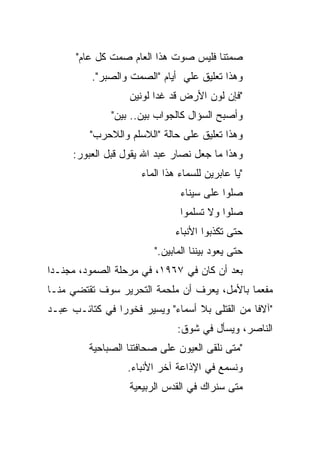 ‫ﺼﻤﺘﻨﺎ ﻓﻠﻴﺱ ﺼﻭﺕ ﻫﺫﺍ ﺍﻟﻌﺎﻡ ﺼﻤﺕ ﻜل ﻋﺎﻡ"‬
          ‫ﻭﻫﺫﺍ ﺘﻌﻠﻴﻕ ﻋﻠﻲ ﺃﻴﺎﻡ "ﺍﻟﺼﻤﺕ ﻭﺍﻟﺼﺒﺭ".‬
                  ‫"ﻓﺈﻥ ﻟﻭﻥ ﺍﻷﺭﺽ ﻗﺩ ﻏﺩﺍ ﻟﻭﻨﻴﻥ‬
              ‫ﻭﺃﺼﺒﺢ ﺍﻟﺴﺅﺍل ﻜﺎﻟﺠﻭﺍﺏ ﺒﻴﻥ.. ﺒﻴﻥ"‬
         ‫ﻭﻫﺫﺍ ﺘﻌﻠﻴﻕ ﻋﻠﻰ ﺤﺎﻟﺔ "ﺍﻟﻼﺴﻠﻡ ﻭﺍﻟﻼﺤﺭﺏ"‬
     ‫ﻭﻫﺫﺍ ﻤﺎ ﺠﻌل ﻨﺼﺎﺭ ﻋﺒﺩ ﺍﷲ ﻴﻘﻭل ﻗﺒل ﺍﻟﻌﺒﻭﺭ:‬
                     ‫"ﻴﺎ ﻋﺎﺒﺭﻴﻥ ﻟﻠﺴﻤﺎﺀ ﻫﺫﺍ ﺍﻟﻤﺎﺀ‬
                               ‫ﺼﻠﻭﺍ ﻋﻠﻰ ﺴﻴﻨﺎﺀ‬
                               ‫ﺼﻠﻭﺍ ﻭﻻ ﺘﺴﻠﻤﻭﺍ‬
                              ‫ﺤﺘﻰ ﺘﻜﺫﺒﻭﺍ ﺍﻷﻨﺒﺎﺀ‬
                        ‫ﺤﺘﻰ ﻴﻌﻭﺩ ﺒﻴﻨﻨﺎ ﺍﻟﻤﺎﺒﻴﻥ."‬
‫ﺒﻌﺩ ﺃﻥ ﻜﺎﻥ ﻓﻲ ٧٦٩١، ﻓﻲ ﻤﺭﺤﻠﺔ ﺍﻟﺼﻤﻭﺩ، ﻤﺠﻨـﺩﺍ‬
 ‫‪‬‬
‫ﻤﻔﻌﻤﺎ ﺒﺎﻷﻤل، ﻴﻌﺭﻑ ﺃﻥ ﻤﻠﺤﻤﺔ ﺍﻟﺘﺤﺭﻴﺭ ﺴﻭﻑ ﺘﻘﺘﻀﻲ ﻤﻨـﺎ‬
                                             ‫‪‬‬
‫"ﺁﻻﻓﺎ ﻤﻥ ﺍﻟﻘﺘﻠﻰ ﺒﻼ ﺃﺴﻤﺎﺀ" ﻭﻴﺴﻴﺭ ﻓﺨﻭﺭﺍ ﻓﻲ ﻜﺘﺎﺌـﺏ ﻋﺒـﺩ‬
                ‫‪‬‬                               ‫ﹰ‬
                              ‫ﺍﻟﻨﺎﺼﺭ، ﻭﻴﺴﺄل ﻓﻲ ﺸﻭﻕ:‬
         ‫"ﻤﺘﻰ ﻨﻠﻘﻰ ﺍﻟﻌﻴﻭﻥ ﻋﻠﻰ ﺼﺤﺎﻓﺘﻨﺎ ﺍﻟﺼﺒﺎﺤﻴﺔ‬
                  ‫ﻭﻨﺴﻤﻊ ﻓﻲ ﺍﻹﺫﺍﻋﺔ ﺁﺨﺭ ﺍﻷﻨﺒﺎﺀ.‬
                  ‫ﻤﺘﻰ ﺴﻨﺭﺍﻙ ﻓﻲ ﺍﻟﻘﺩﺱ ﺍﻟﺭﺒﻴﻌﻴﺔ‬
 