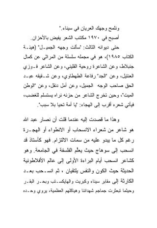 ‫ﻭﻨﻠﻤﺢ ﻭﺠﻬﻙ ﺍﻟﻌﺭﻴﺎﻥ ﻓﻲ ﺴﻴﻨﺎﺀ."‬
   ‫ﺃﺼﺒﺢ ﻓﻲ ٠٧٩١ ﻤﻜﺘﺌﺏ ﺍﻟﺸﻌﺭ ﻴﻔﻴﺽ ﺒﺎﻷﺤﺯﺍﻥ.‬
‫ﺤﺘﻰ ﺩﻴﻭﺍﻨﻪ ﺍﻟﺜﺎﻟﺙ: "ﺴﺄﻟﺕ ﻭﺠﻬﻪ ﺍﻟﺠﻤﻴـل" )ﻫﻴﺌـﺔ‬
‫ﺍﻟﻜﺘﺎﺏ ٥٨٩١(، ﻫﻭ ﻓﻲ ﻤﺠﻤﻠﻪ ﺴﻠﺴﻠﺔ ﻤﻥ ﺍﻟﻤﺭﺍﺜﻲ ﻋﻥ ﻜﻤﺎل‬
‫ﺠﻨﺒﻼﻁ، ﻭﻋﻥ ﺍﻟﺸﺎﻋﺭﺓ ﺭﻭﺤﻴﺔ ﺍﻟﻘﻠﻴﻨﻲ، ﻭﻋﻥ ﺍﻟﺸﺎﻋﺭ ﻓـﻭﺯﻱ‬
‫ﺍﻟﻌﻨﺘﻴل، ﻭﻋﻥ "ﺍﻟﺠﺩ" ﺭﻓﺎﻋﺔ ﺍﻟﻁﻬﻁﺎﻭﻱ، ﻭﻋﻥ ﺸـﻘﻴﻘﻪ ﻋﺒـﺩ‬
‫ﺍﻟﺤﻕ ﺼﺎﺤﺏ ﺍﻟﻭﺠﻪ ﺍﻟﺠﻤﻴل، ﻭﻋﻥ ﺃﻤل ﺩﻨﻘل، ﻭﻋﻥ "ﺍﻟﻭﻁﻥ‬
‫ﺍﻟﻤﻴﺕ"، ﻭﺤﻴﻥ ﺘﺨﺭﺝ ﺍﻟﺸﺎﻋﺭ ﻤﻥ ﺤﺯﻨﻪ ﻨﺭﺍﻩ ﻴﺴﺘﺴﻠﻡ ﻟﻠﻐﻀﺏ،‬
      ‫ﻓﻴﺄﺘﻲ ﺸﻌﺭﻩ ﺃﻗﺭﺏ ﺇﻟﻰ ﺍﻟﻬﺠﺎﺀ: "ﻴﺎ ﺃﻤﺔ ﺘﺤﻴﺎ ﺒﻼ ﺴﺒﺏ".‬

‫ﻭﻫﺫﺍ ﻤﺎ ﻗﺼﺩﺕ ﺇﻟﻴﻪ ﻋﻨﺩﻤﺎ ﻗﻠﺕ ﺃﻥ ﻨﺼﺎﺭ ﻋﺒﺩ ﺍﷲ‬
‫ﻫﻭ ﺸﺎﻋﺭ ﻤﻥ ﺸﻌﺭﺍﺀ ﺍﻻﻨﺴﺤﺎﺏ ﺃﻭ ﺍﻻﻨﻁﻭﺍﺀ ﺃﻭ ﺍﻟﻬﺠـﺭﺓ‬
‫ﺭﻏﻡ ﻜل ﻤﺎ ﻴﺒﺩﻭ ﻋﻠﻴﻪ ﻤﻥ ﺴﻤﺎﺕ ﺍﻻﻟﺘﺯﺍﻡ. ﻓﻬﻭ ﻜﺄﺴﺘﺎﺫ ﻗﺩ‬
‫ﺍﻨﺴﺤﺏ ﺇﻟﻰ ﺴﻭﻫﺎﺝ ﺤﻴﺙ ﻴﻌﻠﻡ ﺍﻟﻔﻠﺴﻔﺔ ﻓﻲ ﺍﻟﺠﺎﻤﻌﺔ. ﻭﻫﻭ‬
                         ‫‪‬ﱢ‬
‫ﻜﺸﺎﻋﺭ ﺍﻨﺴﺤﺏ ﺃﻴﺎﻡ ﺍﻟﺒﺭﺍﺀﺓ ﺍﻷﻭﻟﻰ ﺇﻟﻰ ﻋﺎﻟﻡ ﺍﻷﻓﻼﻁﻭﻨﻴﺔ‬
‫ﺍﻟﺤﺩﻴﺜﺔ ﺤﻴﺙ ﺍﻟﻜﻭﻥ ﻭﺍﻟﻨﻔﺱ ﻴﻠﺘﻘﻴﺎﻥ ، ﺜﻡ ﺍﻨﺴـﺤﺏ ﺒﻌـﺩ‬
‫ﺍﻟﻜﺎﺭﺜﺔ ﺇﻟﻰ ﻤﻘﺎﺒﺭ ﺴﻴﻨﺎﺀ ﻭﻜﺒﺭﻴﺕ ﻭﺍﻟﻬﺎﻴﻜﺴـﺘﺏ ﻭﺒﺤـﺭ ﺍﻟﺒﻘـﺭ‬
‫ﻭﺤﻴﺜﻤﺎ ﺘﺒﻌﺜﺭﺕ ﺠﻤﺎﺠﻡ ﺸﻬﺩﺍﺌﻨﺎ ﻭﻫﻴﺎﻜﻠﻬﻡ ﺍﻟﻌﻅﻤﻴﺔ، ﻴﺭﻭﻱ ﻭﺤـﺩﻩ‬
 