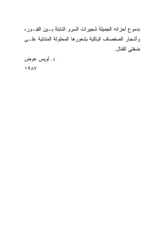 ‫ﺒﺩﻤﻭﻉ ﺃﺤﺯﺍﻨﻪ ﺍﻟﺠﻤﻴﻠﺔ ﺸﺠﻴﺭﺍﺕ ﺍﻟﺴﺭﻭ ﺍﻟﻨﺎﺒﺘﺔ ﺒـﻴﻥ ﺍﻟﻘﺒـﻭﺭ،‬
‫ﻭﺃﺸﺠﺎﺭ ﺍﻟﺼﻔﺼﺎﻑ ﺍﻟﺒﺎﻜﻴﺔ ﺒﺸﻌﻭﺭﻫﺎ ﺍﻟﻤﺤﻠﻭﻟﺔ ﺍﻟﻤﺘﺩﻟﻴﺔ ﻋﻠـﻰ‬
                                          ‫ﻀﻔﺘﻲ ﺍﻟﻘﻨﺎل.‬
‫ﺩ. ﻟﻭﻴﺱ ﻋﻭﺽ‬
‫٧٨٩١‬
 