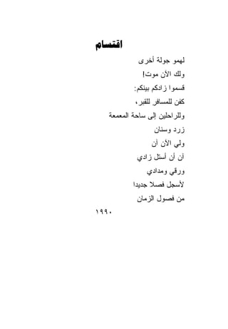 ‫‪‬‬
             ‫ﻟﻬﻤﻭ ﺠﻭﻟﺔ ﺃﺨﺭﻯ‬
                  ‫ﹲ‬
              ‫ﻭﻟﻙ ﺍﻵﻥ ﻤﻭﺕ!‬
                       ‫‪‬‬
           ‫ﻗﺴﻤﻭﺍ ﺯﺍﺩﻜﻡ ﺒﻴﻨﻜﻡ:‬
            ‫‪‬‬
            ‫ﻜﻔﻥ ﻟﻠﻤﺴﺎﻓﺭ ﻟﻠﻘﺒﺭ،‬
                   ‫ِ‬       ‫‪‬‬
   ‫ﻭﻟﻠﺭﺍﺤﻠﻴﻥ ﺇﻟﻰ ﺴﺎﺤﺔ ﺍﻟﻤﻌﻤﻌﺔ‬
                  ‫ﺯﺭﺩ ﻭﺴﻨﺎﻥ‬
                  ‫‪‬‬     ‫‪‬‬
                 ‫ﻭﻟﻲ ﺍﻵﻥ ﺁﻥ‬
                 ‫‪  ‬‬
            ‫ﺁﻥ ﺃﻥ ﺃﺴﺘل ﺯﺍﺩﻱ‬
                ‫ﻭﺭﻗﻲ ﻭﻤﺩﺍﺩﻱ‬
           ‫ﻷﺴﺠل ﻓﺼﻼ ﺠﺩﻴ ‪‬ﺍ‬
            ‫ﹰ ﺩ‬
            ‫ﻤﻥ ﻓﺼﻭل ﺍﻟﺯﻤﺎﻥ‬
‫٠٩٩١‬
 