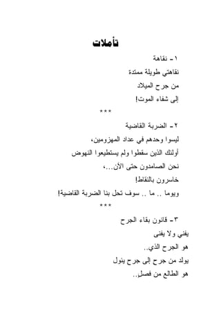 ‫‪‬‬
                                 ‫١- ﻨﻘﺎﻫﺔ‬
                         ‫ﻨﻘﺎﻫﺘﻲ ﻁﻭﻴﻠﺔ ﻤﻤﺘﺩﺓ‬
                            ‫ﻤﻥ ﺠﺭﺡ ﺍﻟﻤﻴﻼﺩ‬
                           ‫ﺇﻟﻰ ﺸﻔﺎﺀ ﺍﻟﻤﻭﺕ!‬
              ‫***‬
                        ‫٢- ﺍﻟﻀﺭﺒﺔ ﺍﻟﻘﺎﻀﻴﺔ‬
           ‫ﻟﻴﺴﻭﺍ ﻭﺤﺩﻫﻡ ﻓﻲ ﻋﺩﺍﺩ ﺍﻟﻤﻬﺯﻭﻤﻴﻥ،‬
    ‫ﺃﻭﻟﺌﻙ ﺍﻟﺫﻴﻥ ﺴﻘﻁﻭﺍ ﻭﻟﻡ ﻴﺴﺘﻁﻴﻌﻭﺍ ﺍﻟﻨﻬﻭﺽ‬
                ‫ﻨﺤﻥ ﺍﻟﺼﺎﻤﺩﻭﻥ ﺤﺘﻰ ﺍﻵﻥ...،‬
                           ‫ﺨﺎﺴﺭﻭﻥ ﺒﺎﻟﻨﻘﺎﻁ!‬
‫ﻭﻴﻭ ‪‬ﺎ .. ﻤﺎ .. ﺴﻭﻑ ﺘﺤل ﺒﻨﺎ ﺍﻟﻀﺭﺒﺔ ﺍﻟﻘﺎﻀﻴﺔ!‬
                                      ‫ﻤ‬
              ‫***‬
                      ‫٣- ﻗﺎﻨﻭﻥ ﺒﻘﺎﺀ ﺍﻟﺠﺭﺡ‬
                                  ‫‪‬ﻔﻨﻲ ﻭﻻ ﻴﻔﹾﻨﻰ‬
                                      ‫ﹶ‪‬‬      ‫ﻴ‬
                              ‫ﻫﻭ ﺍﻟﺠﺭﺡ ﺍﻟﺫﻱ..‬
                    ‫ﻴﻭﻟﺩ ﻤﻥ ﺠﺭﺡ ﺇﻟﻰ ﺠﺭﺡ ﻴﺌﻭل‬
                         ‫ِ‬       ‫ٍ‬
                          ‫ﻫﻭ ﺍﻟﻁﺎﻟﻊ ﻤﻥ ﻓﺼل..‬
                            ‫ٍ‬
 