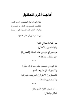 ‫‪  ‬‬
‫ﺇﻫﺩﺍﺀ ﺇﻟﻰ ﺍﻟﺭﺍﺤل ﺍﻟﺤﺎﻀـﺭ ﺃﺒـ ‪‬ﺍ ﺇﻟـﻰ‬
      ‫ﺩ‬
‫ﺍﻟﻜﺎﺘـﺏ ﺍﻟﻤﺴـﺭﺤﻲ ﺍﻟﻌﻅـﻴﻡ "ﻤﺤﻤ ـﻭﺩ‬
  ‫ـ‬        ‫ـ‬        ‫ـ‬      ‫ـ‬
‫ﺩﻴﺎﺏ".. ﺃﻫﺩﻱ ﻫﺫﻩ ﺍﻟﻘﺼﻴﺩﺓ ﻓﻬﻭ ﻭﺍﺤـﺩ‬

       ‫ﻤﻥ ﺍﻟﻤﺤﺭﻀﻴﻥ ﻟﻲ ﻋﻠﻰ ﻜﺘﺎﺒﺘﻬﺎ.‬
                          ‫‪‬‬


                              ‫ﺤﺭ ‪‬ﺘﻬﺎ ﻴﺎ ﺼﻼﺡ ﺍﻟﺩﻴﻥ‬
                                              ‫ﺭ‬
                               ‫ﻭﻜﺒﻠ ﹶﻨﺎ ﻨﺤﻥ ﺒﺎﻷﻏﻼل!‬
                                             ‫‪ ‬ﹾﺘ‬
           ‫ﻤﻥ ﺴﻴﺭﺘﻊ ﺇﺫﻥ ﻓﻲ ﻫﺫﻩ ﺍﻟﻤﺩﻴﻨﺔ )ﺍﻟﻤﺤﺭﺭﺓ(‬
                                ‫ﻏﻴﺭ ﺨﻴﻠﻙ ﻭﺠﻨﻭﺩﻙ؟!‬
                        ‫***‬
             ‫ﻫﺎ ﻫﻲ ﺫﻱ ﻤﺴﺎﺠﺩ ﺍﻟﻘﺩﺱ ﻤﺎ ﺘﺯﺍل ﻤﻘﻔﺭﺓ‬
                          ‫ﻭﻻ ﻴﻐﺭﻨﻙ ﺍﻟﺯﺤﺎﻡ ﺒﻌﺩ ﺍﻟﻔﺘﺢ‬
                                           ‫ﹾ‪‬‬
            ‫ﻓﺎﻟﻌﺴﻜﺭﻴﻭﻥ ﻻ ﻴﻘﺭﺃﻭﻥ ﺍﻟﺤﺭﻭﻑ ﺍﻟﻨﻭﺭﺍﻨﻴﺔ‬
                                 ‫ﻭﻻ ﻴﺤﺴﻨﻭﻥ ﺍﻟﺼﻼﺓ!‬
                        ‫***‬
                        ‫- ﺃﻨﺎ ﺸﻬﺎﺏ ﺍﻟﺩﻴﻥ ﺍﻟﺴﻬﺭﻭﺩﻱ‬
                                       ‫ﺍﻟﻤﻠﻘﺏ ﺒﺎﻟﻤﻘﺘﻭل‬
 