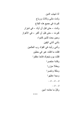 ‫ﺃﻨﺎ ﺸﻬﺎﺏ ﺍﻟﺩﻴﻥ‬
             ‫ﻭﻟﺩﺕ ﻤﺜﻨﻰ ﻭﺜﻼﺙ ﻭﺭﺒﺎﻉ‬
            ‫ﻜﺒﺭﺕ ﻓﻲ ﺠﻤﻴﻊ ﻫﺫﻩ ﺍﻟﺒﻘﺎﻉ‬
 ‫ﻭﻟﺩﺕ – ﺤﺘﻰ ﻗﺒل ﺃﻥ ﺃﻭﻟﺩ – ﻓﻲ ﺸﻴﺯﺍﺭ‬
‫ﻜﺒﺭﺕ – ﺤﺘﻰ ﻗﺒل ﺃﻥ ﺃﻜﺒﺭ – ﻓﻲ ﺍﻷﻫﻭﺍﺯ‬
              ‫ﻭﺤﻴﻥ ﺒﺤ‪‬ﺕ ﻟﻠﺫﻴﻥ ﻜﺫﺒﻭﺍ،‬
                              ‫‪‬‬
                     ‫ﺒﺄﻨﻨﻲ ﺃﺘﺎﻨﻲ ﺍﻟﻴﻘﻴﻥ‬
                     ‫‪‬‬
     ‫ﻭﺃﻨﻨﻲ ﺭﺃﻴﺕ ﻓﻲ ﺍﻟﻔﺅﺍﺩ ﺭﺏ ﺍﻟﻌﺎﻟﻤﻴﻥ‬
     ‫‪‬‬
          ‫ﹸﺘﻠﺕ ﻤﺎ ﹸﺘﻠﺕ ﻏﻴﺭ ﻓﻲ ﺤﻁﻴﻥ‬
                         ‫ﻗ‬       ‫ﻗ‬
          ‫ﻗﺘﻠﺕ ﻴﻭﻡ ﺒﺎﻴﻌﻭﻙ ﻓﺎﺘﺤﺎ ﻤﻅﻔ ‪‬ﺍ‬
           ‫ﺭ‬      ‫‪‬‬
                        ‫ﻭﻗﺎﺌﺩﺍ ﻤﻨﺘﺼﺭﺍ‬
                         ‫‪‬‬      ‫‪‬‬
                         ‫ﻭﺒﻁﻼ ﻤﺅﺯﺭﺍ‬
                          ‫‪‬‬    ‫ﹰ‬
                        ‫ﻭﻤﻠﻜﺎ ﻭﻨﺎﺼﺭﺍ‬
                         ‫‪‬‬      ‫ﹰ‬
                         ‫ﻭﺴﻴﺩﺍ ﻤﻁﻬﺭﺍ‬
                          ‫‪‬‬     ‫‪‬‬
                          ‫ﻭ.. ﻭ.. ﻭ..‬
                              ‫ﻭ.. ﻭ..‬
                   ‫ﻭﻜل ﻤﺎ ﺨﺘﺎﻤﻪ ﺁﻤﻴﻥ‬
                                 ‫ّ‬
          ‫***‬
 