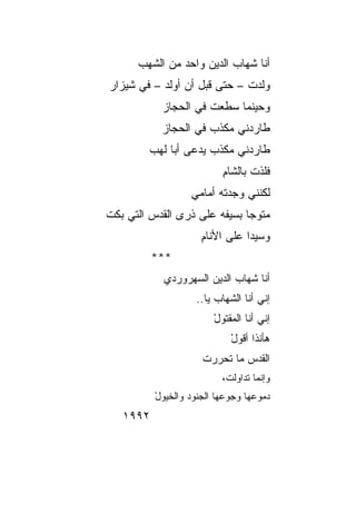 ‫ﺃﻨﺎ ﺸﻬﺎﺏ ﺍﻟﺩﻴﻥ ﻭﺍﺤﺩ ﻤﻥ ﺍﻟﺸﻬﺏ‬
      ‫‪‬‬
‫ﻭﻟﺩﺕ – ﺤﺘﻰ ﻗﺒل ﺃﻥ ﺃﻭﻟﺩ – ﻓﻲ ﺸﻴﺯﺍﺭ‬
           ‫ﻭﺤﻴﻨﻤﺎ ﺴﻁﻌﺕ ﻓﻲ ﺍﻟﺤﺠﺎﺯ‬
           ‫ﻁﺎﺭﺩﻨﻲ ﻤﻜﺫﺏ ﻓﻲ ﺍﻟﺤﺠﺎﺯ‬
         ‫ﻁﺎﺭﺩﻨﻲ ﻤﻜﺫﺏ ﻴﺩﻋﻰ ﺃﺒﺎ ﻟﻬﺏ‬
                           ‫ﻓﻠﺫﺕ ﺒﺎﻟﺸﺎﻡ‬
                           ‫ِ‬      ‫ﹸ‬
                   ‫ﻟﻜﻨﻨﻲ ﻭﺠﺩﺘﻪ ﺃﻤﺎﻤﻲ‬
‫ﻤﺘﻭﺠﺎ ﺒﺴﻴﻔﻪ ﻋﻠﻰ ﺫﺭﻯ ﺍﻟﻘﺩﺱ ﺍﻟﺘﻲ ﺒﻜﺕ‬
                              ‫‪‬‬
                     ‫ﻭﺴﻴﺩﺍ ﻋﻠﻰ ﺍﻷﻨﺎﻡ‬
                     ‫ِ‬          ‫‪‬‬
          ‫***‬
            ‫ﺃﻨﺎ ﺸﻬﺎﺏ ﺍﻟﺩﻴﻥ ﺍﻟﺴﻬﺭﻭﺭﺩﻱ‬
                    ‫ﺇﻨﻲ ﺃﻨﺎ ﺍﻟﺸﻬﺎﺏ ﻴﺎ..‬
                        ‫ﺇﻨﻲ ﺃﻨﺎ ﺍﻟﻤﻘﺘﻭل‬
                        ‫ْ‬
                             ‫ﻫﺄﻨﺫﺍ ﺃﻗﻭل‬
                             ‫ْ‬
                     ‫ﺍﻟﻘﺩﺱ ﻤﺎ ﺘﺤﺭﺭﺕ‬
                     ‫ﹾ‬
                          ‫ﻭﺇﻨﻤﺎ ﺘﺩﺍﻭﻟﺕ،‬
          ‫ﺩﻤﻭﻋﻬﺎ ﻭﺠﻭ ‪‬ﻬﺎ ﺍﻟﺠﻨﻭﺩ ﻭﺍﻟﺨﻴﻭل‬
          ‫ْ‬                ‫ﻋ‬
   ‫٢٩٩١‬
 
